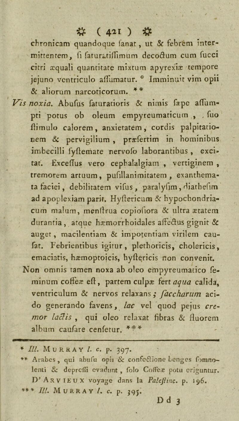 cfironicam quandoque fanar, ut & febrem inter- mittentem, li faturfatiirimum decodum cum fucci citri a:quali quantitate mixtum apyrexia: tempore jejuno ventriculo affumatur. * Imminiiit vim opii & aliorum narcoticorum. Vis noxia. Abufus faturatioris & nimis foEpe afTum- pti potus ob oleum empyreumaticum , , fuo flimulo calorem, anxietatem, cordis palpitatio- nem & pervigilium , praEfertim in hominibus imbecilli fyflemate nervofo laborantibus , exci- tat. ExcefTus vero cephalalgiam , vertiginem , tremorem artuum, pufillanimitatem , exanthema- ta faciei, debilitatem vifus, paralyfim, diathefim ad apoplexiam parif. Hyftericum & hypochondria- cum malum, menfirua copiofiora & ultra astatem durantia, atque hacmprrhoidales afFedus gignit & auget, macilentiam & impotentiam virilem cau- fat. Febrientibus igitur, plethoricis, cholericis, emaciatis, h^emoptoicis, hyftericis non convenit. Non omnis tamen noxa ab oleo empyreumatico fe- minum coffea? eft, partem culpse ^enaqua calida, ventriculum & nervos relaxans ,* facchariim aci- do generando favens, lac vel quod pejus cre- mor la^is , qui oleo relaxat fibras &: fluorem album caufare cenfetur. *** * III. Murkay l. C. p. 39-7. Arabes , qui abufu opii Sc confcdione Lenges fomno- lenti &c deprcfii evadunt , folo Coffex potu eriguntur. D^ArvIHUX voyage dans Ia Palejiine. p. 196. *** IU. MuRRAV l. c. p. J9J. D d 3