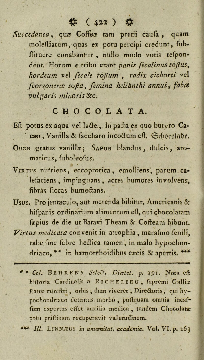Succedanea, qu* Coffeae tam pretii caufa , quam molefliarum, quas ex potu percipi credunt, fub- flituere conabantur , nullo modo votis refpon- dent. Horum e tribu erant panis fecalinus tojius, hordeum vel fecale toflum , radix cichorei vel fcor\onercc tofia, femina heliUnthi annui ^ fahce vulgaris minoris &ic, CHOCOLATA. Ert potus ex aqua vel la<9-e , in pa(3a ex quo butyro Ca- cao , Vanilla & faccharo incoflum efl, ^cbccolcifce. Odor gratus vanilly; Sapor blandus, dulcis, aro- maticus, fuboleofus. Virtus nutriens, eccoprotica, emolliens, parum ca- lefaciens, impinguans, acres humores involvens, fibras ficcas humeSans. Usus. Pro jentaculo, aut merenda bibitur. Americanis & hifpanis ordinarium alimentum efi, qui chocolaram fxpius de die ut Batavi Theam & Coffeam bibunt. Virtus medicata convenit in atrophia , marafmo fenili, tabe fine febre heSica tamen, in malo hypochon- driaco, in hsemorrhoidibus cxcis Se apertis. ** *** ** Cd. Behrens Sded. Dicetet. p. 391. Nota c/l hiftoria Catdinalis a RlCHELlEU, fupremi Gallix ftatus miniftri, orbis , diim viverer, Direfloris, qui hy- pochondriaco detentus morbo , poftquani omnia incaf- fum expertus eflTet auxilia medica , tandem Chocolat* potu pri/1'inam recuperavit valetudinem. *** lll. Linnjeus in flmarni/af, Vol. VI. p. 163
