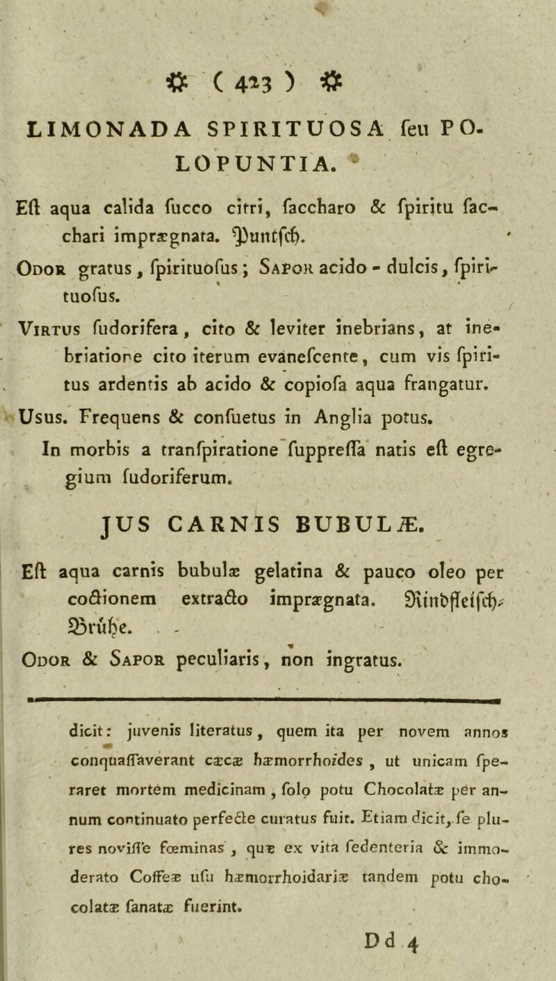 ( 4^3 ) ^ LIMONADA SPIRITUOSA feu PO. LOPUNTIA. Eft aqua calida fucco cirri, faccharo &c fpiritu fac- chari imprjegnata. Q)untfc^. Odo» gratus, fpirituofus; Sapor acido - dulcis, fpiri- tuofus. Virtus fudorifera, cito & leviter inebrians, at ine- briatione cito iterum evanefcente, cum vis fpiri- tus ardentis ab acido & copiofa aqua frangatur, i Usus. Frequens & confuetus in Anglia potus. In morbis a rranfpiratione fupprelTa natis eft egre- gium fudoriferum, JUS CARNIS BUBULA. Eft aqua carnis bubulz gelatina & pauco oleo per coiftionem extrado impra-gnata. Svtnbffetfc^; 5Sru^e. Odor & Sapor peculiaris, non ingratus. dicit; juvenis literatus, quem ita per novem annos conquafTaverant cxcs hsmorrhozdes , ut unicam fpe- raret mortem medicinam , folo potu Chocolats per an- num continuato perfefte curatus fuir. Etiam dicit^.fe plu- res novifTe foeminas , qus ex vita fedenteria Sc immo- derato Coffex udi hsmorrhoidari-T tandem potu cho- colats fanat£ fuerint.