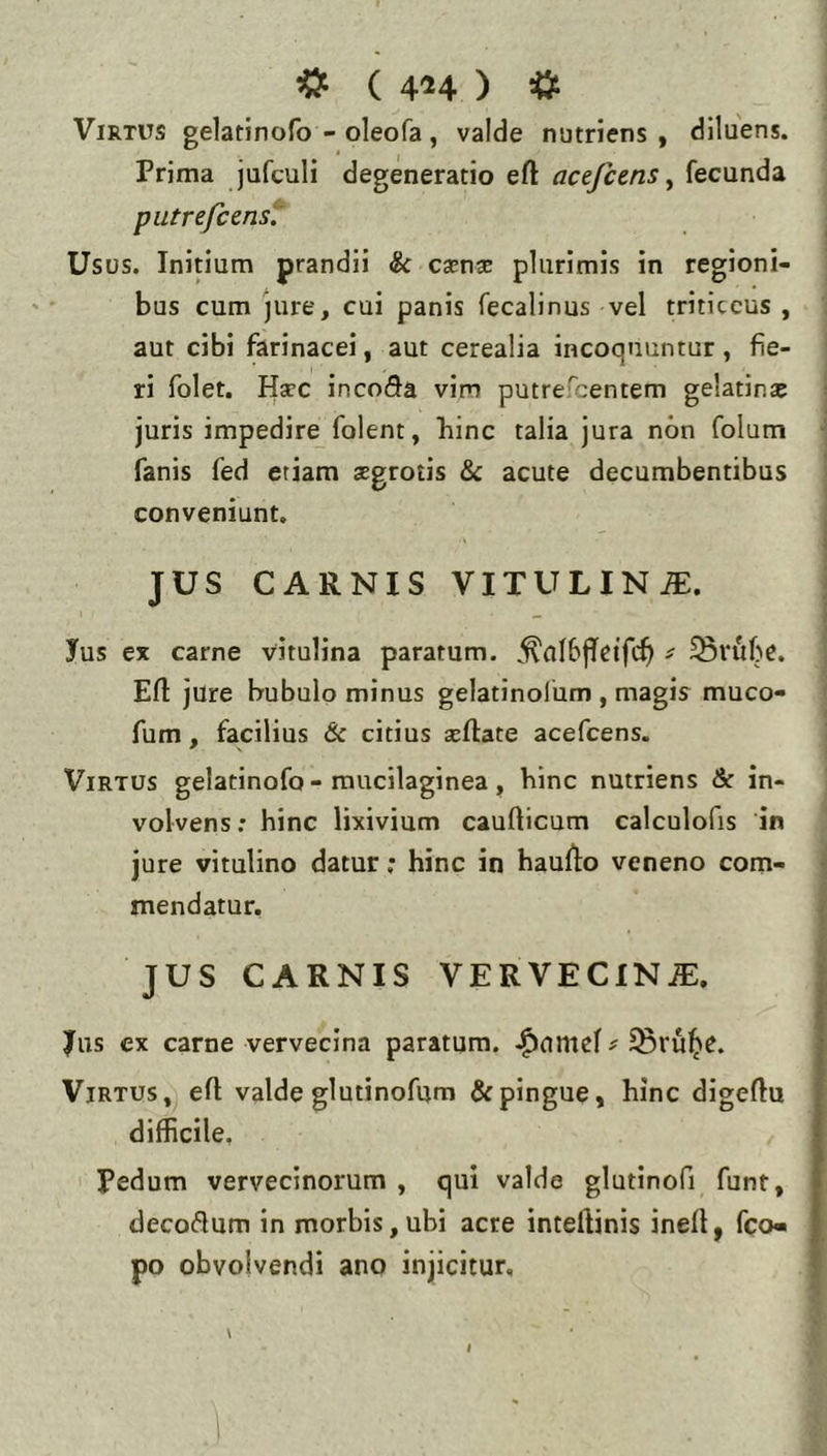 ^ ( 454 ) * Virtus gelatinofo - oleofa, valde nutriens , diluens. Prima jufculi degeneratio eft acefcens ^ fecunda putrefcenst' Usus. Initium prandii & caensE plurimis in regioni- bus cum jure, cui panis fecalinus vel triticeus , aut cibi farinacei, aut cerealia incoquuntur, fie- ri folet. Ha?c incoSa vim putrefeentem gelatina* juris impedire folent, hinc talia jura non folum fanis fed etiam aegrotis & acute decumbentibus conveniunt. JUS CARNIS VITULINiE. Ius ex carne vitulina paratum. ,^aI6|Tcifc^ ^ ^vfibe. Efl jure bubulo minus gelatinolum , magis muco- fum, facilius & citius seftate acefeens. Virtus gelatinofo-mucilaginea, hinc nutriens & in- volvens: hinc lixivium caufticum calculofis in jure vitulino datur ,* hinc in hauflo veneno com- mendatur. JUS CARNIS VERVECIN.®:. Ius ex carne vervecina paratum, ^ ^rul^e. Virtus, eft valde glutinofum & pingue, hinc digeftu difficile. Pedum vervecinorum , qui valde glutinofi funt, decoctum in morbis, ubi acre intellinis inell, fco« po obvolvendi ano injicitur.