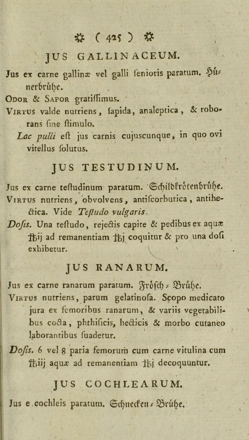 JUS GALLINACEUM. Jus ex carne gallinx vel galli fenioris paratum, -^ii^ nerbrubc. Odor & Sapor gratiffimus. ‘ Virtus valde nutriens, lapida, analeptica , & robo- rans fine flimulo. Lac pulli eft jus carnis cujuscunque, in quo ovi vitellus folutus. JUS TESTUDINUM. Jus ex carne teftudinum paratum, ‘©cbifbfrot^nbru^e. Virtus nutriens, obvolvens, antifcorbutica , antihe- dlica. Vide Tefludo vulgaris, Dofis. Una tefludo, rejeftis capite & pedibus ex aqu* ftij ad remanentiam coquitur & pro una dofi exhibetur. \ ' JUS RANARUM. Jus ex carne ranarum paratum, ^rofcb? Svuf^c. Virtus nutriens, parum gelatinofa. Scopo medicato jura ex femoribus ranarum, & variis vegetabili- bus coda, phthificis, heclicis & morbo cutaneo laborantibus fuadetur. Dojis. 6 vel S paria femorum cum carne vitulina cum ftiij aqu2 ad remanentiam Itj decoquuntur. JUS COCHLEARUM. Jus e.cochleis paratum, ©c^necfeii.^ru^e.