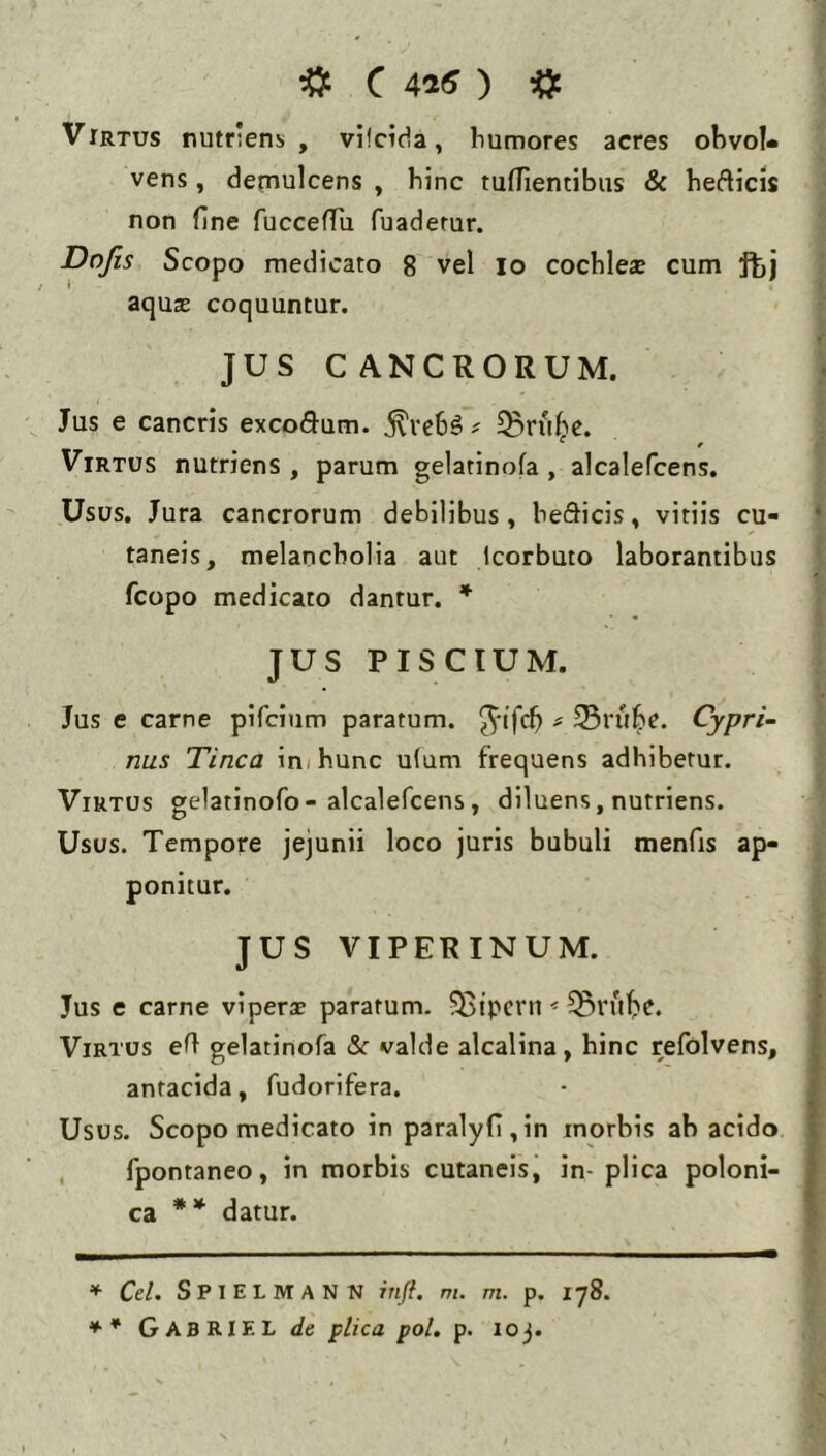 ■» c 45« ) ■» Virtus nutriens , vifcida, bumores acres ohvoU vens, detnulcens , hinc tuflientibiis & hefticis non fine fuccefTu fuaderur. Dojis Scopo medicato 8 vel lo cochlese cum ftj aqux coquuntur. JUS CANCRORUM. Jus e cancris exco(9^um. ^ve6§ # ^ru^e. Virtus nutriens, parum gelatinofa , alcalefcens. Usus, Jura cancrorum debilibus, be&icis, vitiis cu- taneis, melancholia aut Icorbuto laborantibus fcopo medicato dantur. * JUS PISCIUM. Jus e carne pifcinm paratum, ^‘tfcb ^ Svube. Cypri- nus Tinca in/hunc u(um frequens adhibetur. Virtus gelatinofo-alcalefcens, diluens, nutriens. Usus. Tempore jejunii loco juris bubuli menfis ap- ponitur. JUS VIPERINUM. Jus e carne viperx paratum- ^Btpcrn < Virtus eft gelatinofa & valde alcalina, hinc refolvens, antacida, fudorifera. Usos. Scopo medicato in paralyfl,in morbis ab acido , fpontaneo, in morbis cutaneis, in-plica poloni- C2L ** datur. ^ Cd. SpiELMANN inft. m. m. p. 178. ** GabRIF. L de plica pol, p. loj.
