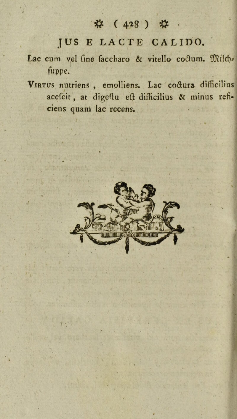 «: ( 418 ) «: . JUS E LACTE CALIDO. Lac cum yel fine faccbaro & vitello codura. fuppe. Virtus nutriens , emolliens. Lac codura difficilius acefcit, at digeflu eft difficilius & minus refi- ciens quam lac recens.