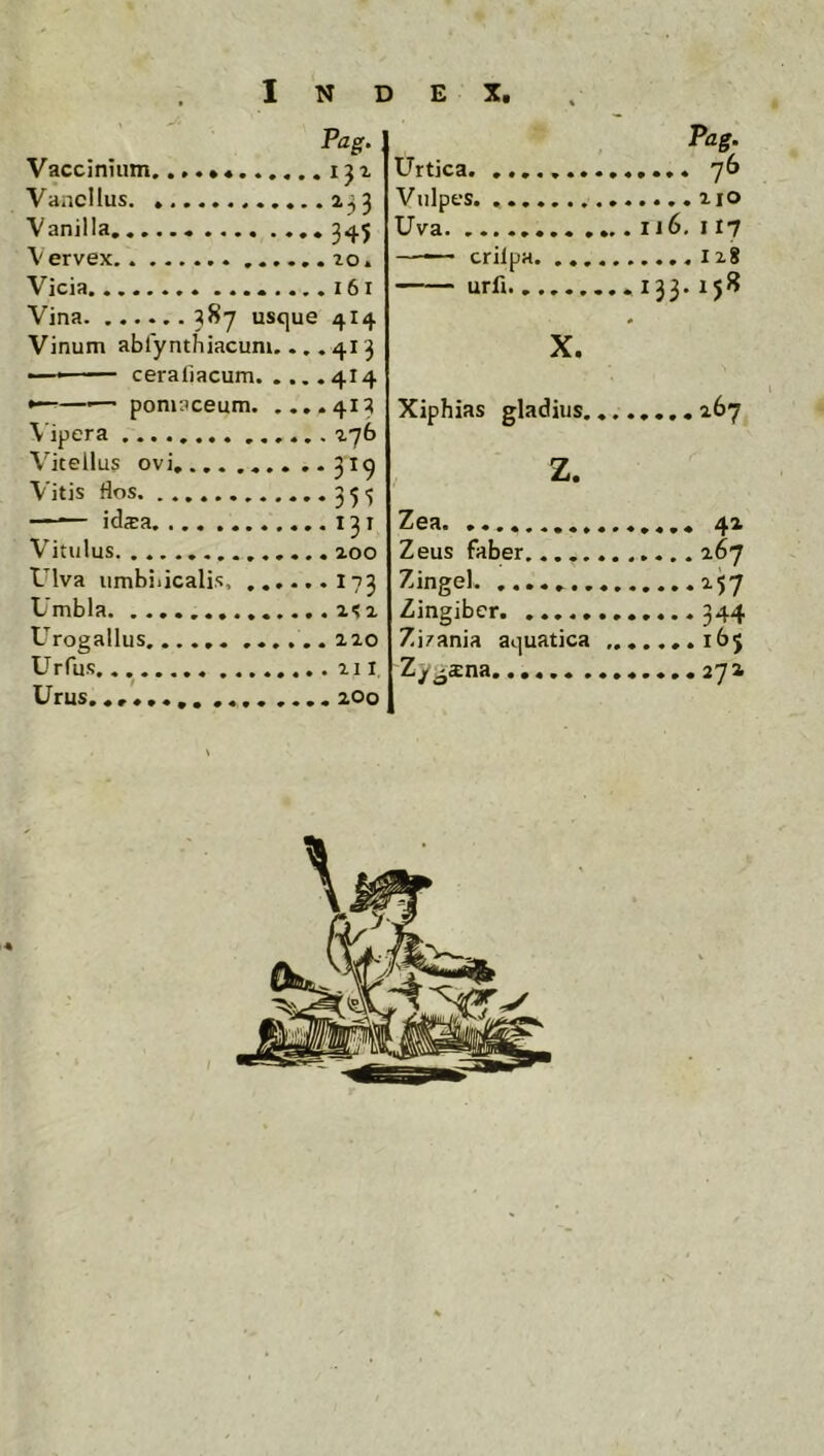Pag- : Vaccinium iji Vancllus 233 Vanilla 345 \ervex Vicia Vina 38^ usque 4I4 Vinum ablynthiacunu .,.413 — ceraiiacum 414 ^—'— pomaceum 413 \'ipera 276 Vitellus ovi, ... .... .•319 Vitis flos 35,5 —^ idsa 131 Vitulus 200 Ulva umbilicalis 173 Umbla .1^2 Urogallus ..,,..220 Urfus 211, Urus. .... .... 200 Urtica Vulpes. Uva crilpa ' iirfi. , Pag. Ij6, i 17 133.158 X. Xiphias gladius... z. Zea Zeus faber....... Zingel Zingiber Zizania aquatica ,. Zy^sna