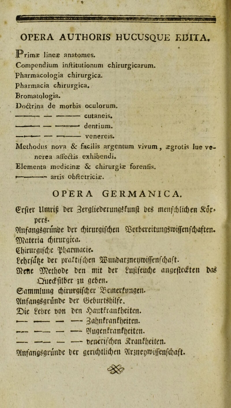 OPERA AUTHORIS HUCUSQUE EDITA. ♦ ]Prim£E lines anatomes. Compendium inftitutiomim chirurgicarum. Pharmacologia chirurgica. Pharmacia chirurgica. Bromatologia. Dodtrina de morbis oculorum. ——— — cutaneis. ■ - • — • dentium. —» ■■ ■ — •— venereis. Methodus nova & facilis argentum vivum, sgrotis lue ve- nerea aiFediis exhibendi. Elementa medicins & chirurgis forenlis, artis obftetricis. * OPERA GERMANICA. ^rfter llmdf’ bec 3er9lie&erung<funfi beg menfcfedcften ^'or> per!- 9lnf(mg!grua’oe bcr (ticiirgifc^en 55crbcreltung!iPi|Tenfcl)aften. 5)?<Uerla cbtrurgica. et)irurgi|d}c \pi)aniuicie. 5el)r|u^e Der praftifcl)en 5Bunt»<mnei)tpi(renfcI)aft. ' SJene ^^etbobe ben mit bet £int|'eu(l)e aiige)Ic(ftcn bn! Oiiccffilber su geben. ©gmmlimg d)irurgjfcber 33emcrfungen. Qlnfangggrunbc bcr 0eburt!bilfe. 2Die J?ebre pon ben .<?autfranfl)eiten. •— -— — — 3‘ibnfrrtnfbeiten. — s}iiigenfrnnft)ettcn. '— — — peirerifcbeii jCrdufbeiten. Olnfang^gniube ber geri(l)tlid)en 9(i3ticpn)iifenfd)rtft. ^ '