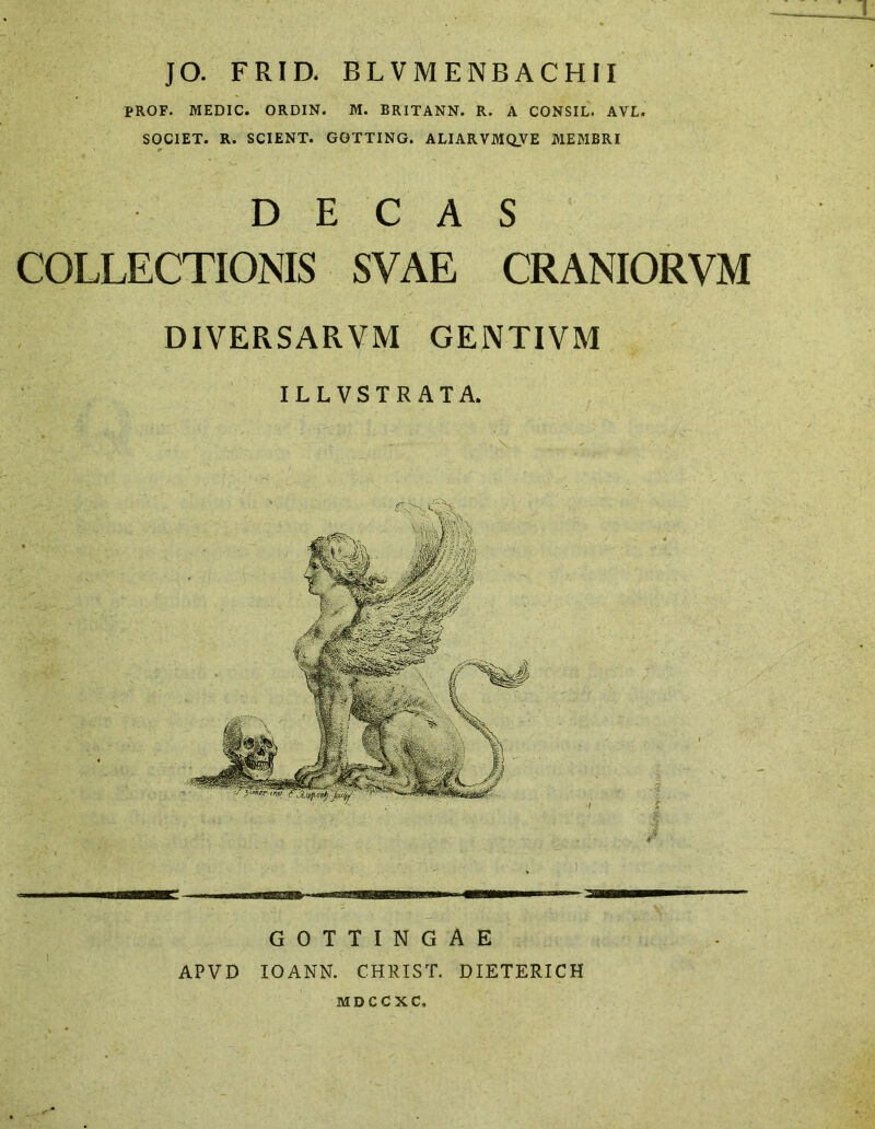 JO. FRID. BLVMENBACHII PROF. MEDIC. ORDIN. M. BRITANN. R. A CONSIL. AVL. SOCIET. R. SCIENT. GQTTING. ALIARVMQVE MEMBRI DECAS COLLECTIONIS SVAE CRANIORVM DIVERSARVM GENTIVM ILLVSTRATA. GOTTINGAE APVD IOANN. CHRIST. DIETERICH MDCCXC,