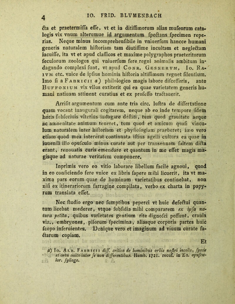 £ta et praetermifia efle, vt et in ditiflimorum alias mufeorum cata- logis vix vnum alterumue id argumentum fpe&ans fpecimen repe- rias. Neque minus incomprehenfibile in vniuerfum hancce humani generis naturalem hiftoriam tam diutiflime incultam et negleftam iacuifle, ita vt et apud claflicos et maxime polygraphos praeteritorum feculorum zoologos qui vniuerfum fere.regni animalis ambitum in- dagando complexi funt, vt apud Conr. Gesnervm, Io. Ra« i v m etc. vnice de ipfius hominis hiftoria altiflimum regnet filentium. Imo fi aFABRicn n) philologico magis labore difcefferis, ante Buffonium vix vllus extiterit qui ea quae varietatem generis hu- mani natiuam attinent curatius et ex profeflo traftauerif. Arrifit argumentum cum ante tria circ. luftra de diflertatione quam vocant inaugurali cogitarem, neque ab eo inde tempore idem horis fubfeciuis vlterius indagare deftiti, tum quod grauitate aeque ac amoenitate animum teneret, tum quod et amicum quafi vincu- lum naturalem inter hiftoriam et phyfiologiam praeberet; imo vero etiam quod mea intererat continuata illius agelli cultura ea quae in iuuenili illo opufculo minus curate aut per transennam faltem difta erant, renouatis curis emendare et quantum in me efiet magis ma- gisque ad naturae veritatem componere. Inprimis vero eo vitio laborare libellum facile agnoui, quod in eo conficiendo fere vnice ex libris fapere mihi licuerit, ita vt ma- xima pars eorum quae de hominum varietatibus continebat, non nifi ex itinerariorum farragine compilata, verbo ex charta in papy- rum translata efiet. Nec ftudio ergo nec fumptibus peperci vt huic defe&ui quan- tum licebat mederer, vtque fnbfidia mihi compararem ex ipfa na- tura petita, quibus varietates gentium rite dignofci poflunt, crania viz., embryones, pilorum fpecimina, aliasque corporis partes huic fcopo inferuientes. Denique vero et imaginum ad viuum curate fa- ftarum copiam. Et a) Io. Alb. Fabricii diff. critica de hominibus orbis nojlri incolis, fpccie et ortu auito inter fe non differentibus. Hamb. 1721. recuf. in Er. opufcu- lor. fylloge.