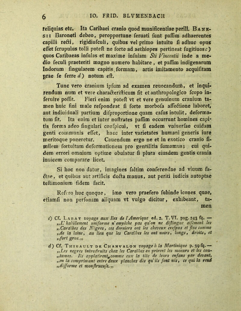 reliquias etc. Ita Caribaei cranio quod munificentiae perill. Bank* sii Baroneti debeo, peropportune feruati funt paffim adhaerentes capilli refti, rigidiufculi, quibus vel primo intuitu fi adhuc opus eflet fcrupulus tolli poteft ne forte ad aethiopes pertineat fugitiuosc) quos Caribaeas infulas et maxime infulam Sti Vincmtii inde a me- dio feculi praeteriti magno numero habitare , et paffim indigenarum Indorum lingularem capitis formam, artis imitamento acquifitam prae fe ferrei) notum eft. Tunc vero cranium ipfum ad examen reuocandum, et inqui- rendum num et vere characterifticum fit etanthropologico fcopo in- feruire poffit. Fieri enim potefl: vt et vere genuinum cranium ta- men huic fini male refpondeat fi forte morbofa affe&ione laboret, aut indiuiduali partium difproportione quam cafus intulit, deforma- tum fit. Ita enim et inter noftrates paffim occurrunt homines capi- tis forma adeo fingulari confpicui, vt fi eadem vniuerfae cuidam genti communis eflet, haec inter varietates humani generis iure meritoque poneretur. Cauendum ergo ne et in exotico cranio fi- milcm fortuitam deformationem pro gentilitia fumamus; cui qui- dem errori omnium optime obuiatur fi plura eiusdem gentis crania inuicem comparare licet. Si hoc non datur, imagiues faltim conferendae ad viuum fa- ftae, et quibus aut artificis dofta manus, aut periti iudicis autoptae teftimonium fidem facit. Refero huc quoque, imo vero praefero fubinde icones quae, etiamfi non perfonam aliquam vt vulgo dicitur, exhibeant, ta- men c) Cf. Labat voyage aux lies de PAmerique ed. 2. T. VT. pag. 243 fq. — „L’ habillement uniforme n empeche pas qiion ne dijlingue aifement les „ Cardibes des Nigres, ces derniers ont les cheueux erefpus et fins comme ,,de la laine, au lieu que les Cardibes les ont noirs, longs, droits, et „fort gros. „ d) Cf. Thibaubt de Chanvalon voyage a la Martinique p. 39 fq. — negres introdruits chez les Cardibes en prirent les moeurs et les cou- „tumes. Iis applatirentj, comme eux la tete de lenis enfans par devant, ,,en la comprimant entre deux planches des qu' iis Jont nes, ce qui la rend „difforme et monftrueufe.,,