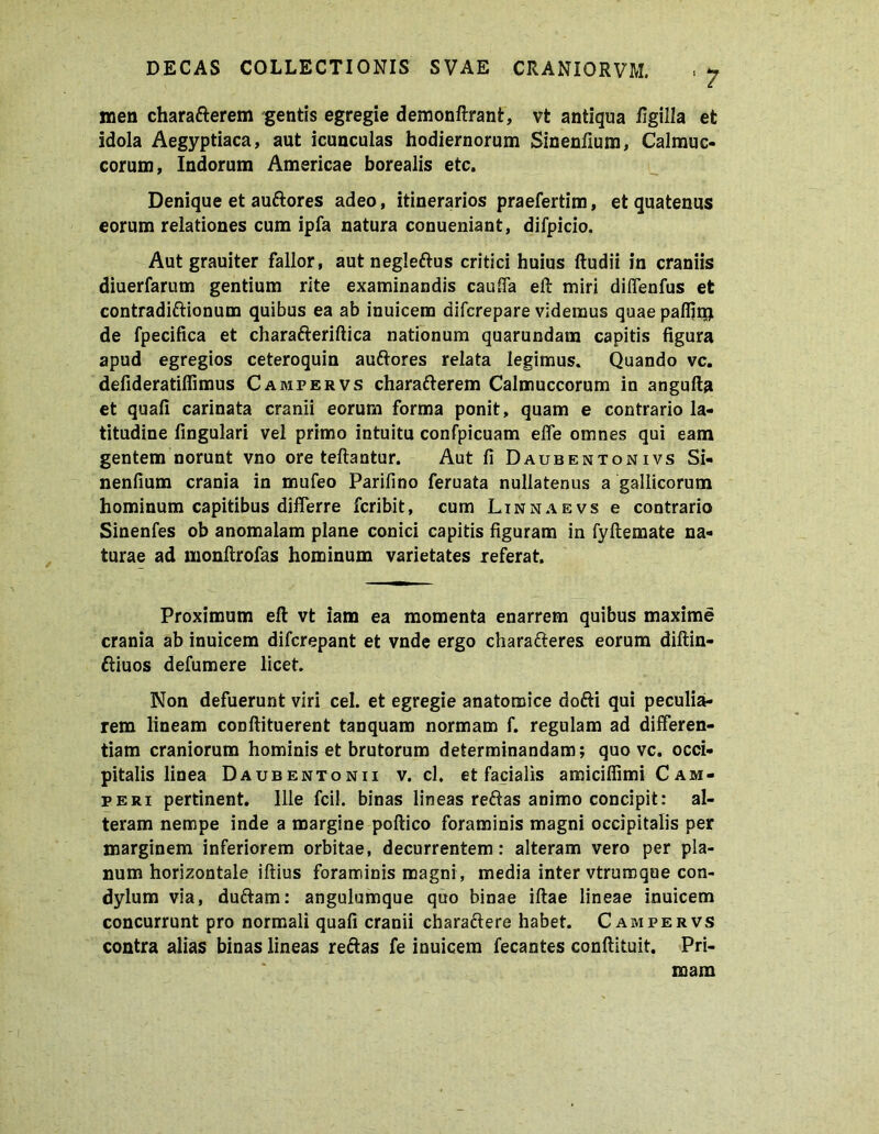 men charatterem gentis egregie demonftrant, vt antiqua figilla et idola Aegyptiaca, aut icunculas hodiernorum Sinentium, Calmuc- corum, Indorum Americae borealis etc. Denique et auftores adeo, itinerarios praefertim, et quatenus eorum relationes cum ipfa natura conueniant, difpicio. Aut grauiter fallor, aut negleftus critici huius ftudii in craniis diuerfarum gentium rite examinandis cauffa eft miri diffenfus et contradictionum quibus ea ab inuicem difcrepare videmus quae pafijr$ de fpecifica et chara&eriftica nationum quarundam capitis figura apud egregios ceteroquin auftores relata legimus. Quando vc. defideratifiimus Campervs charafterem Calmuccorum in angufta et quafi carinata cranii eorum forma ponit, quam e contrario la- titudine fingulari vel primo intuitu confpicuam effe omnes qui eam gentem norunt vno ore teftantur. Aut fi Daubentonivs Si- nenfium crania in mufeo Parifino feruata nullatenus a gallicorum hominum capitibus differre fcribit, cum Linnaevs e contrario Sinenfes ob anomalam plane conici capitis figuram in fyftemate na- turae ad monftrofas hominum varietates referat. Proximum eft vt iam ea momenta enarrem quibus maxime crania ab inuicem difcrepant et vnde ergo chara&eres eorum diftin- ftiuos defumere licet. Non defuerunt viri cel. et egregie anatomice dofti qui peculia- rem lineam conftituerent tanquam normam f. regulam ad differen- tiam craniorum hominis et brutorum determinandam; quo vc. occi- pitalis linea Daubentonii v. cl. et facialis amiciffimiCAM- peui pertinent. Ille fcil. binas lineas reftas animo concipit: al- teram nempe inde a margine poftico foraminis magni occipitalis per marginem inferiorem orbitae, decurrentem: alteram vero per pla- num horizontale illius foraminis magni, media inter vtrumque con- dylum via, duftam: angulumque quo binae iftae lineae inuicem concurrunt pro normali quafi cranii charaftere habet. Campervs contra alias binas lineas rectas fe inuicem fecantes conftituit. Pri- mam