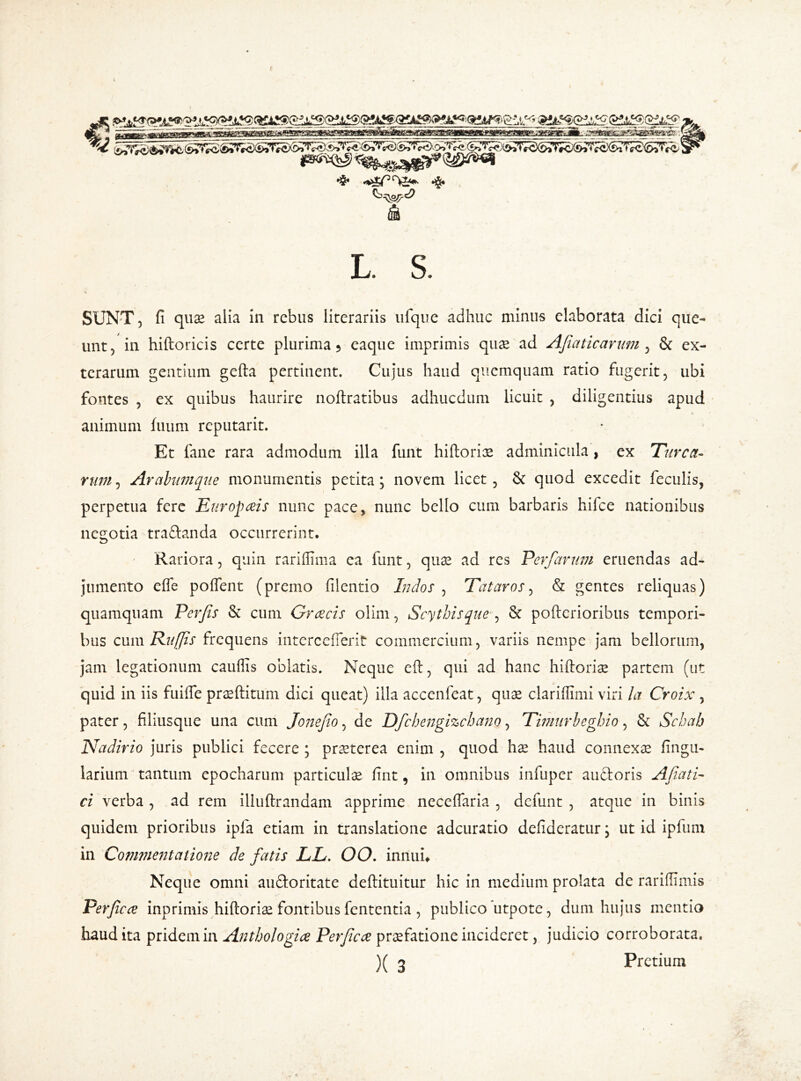 L. S. SUNT, fi quae alia in rebus lirerariis ufque adhuc minus elaborata dici que- unt, in hiftoricis certe plurima 5 eaque imprimis quae ad AJia tic arum, & ex- terarum gentium gefta pertinent. Cujus haud quemquam ratio fugerit, ubi fontes , ex quibus haurire noftratibus adhucdum licuit , diligentius apud animum fuuni reputarit. Et fane rara admodum illa funt hiftoriae adminicula, ex Turea- rum, Arabum que monumentis petita; novem licet, & quod excedit feculis, perpetua fere Europaeis nunc pace, nunc bello cum barbaris hifce nationibus negotia traftanda occurrerint. Rariora, quin rariflima ea funt, quae ad res Perfarum eruendas ad- jumento efle poftent (premo filentio Indos , Tataros, & gentes reliquas) quamquam Pevfis & cum Graecis olim, Scythis que , & pofterioribus tempori- bus cum Ruffis frequens intcrcefferit commercium, variis nempe jam bellorum, jam legationum cauffis oblatis. Neque eft, qui ad hanc hiftoriae partem (ut quid in iis fuifte praeditum dici queat) illa accenfeat, quae clariffimi viri la Croix , pater, filiusque una cum JoneJio, de Dfchengizchano, Timurbeghio, & Schah Nadirio juris publici fecere ; praeterea enim , quod hae haud connexae lingu- larium tantum epocharum particulae fint, in omnibus infuper auctoris Afiati- ci verba , ad rem illuftrandam apprime neceflaria , defunt , atque in binis quidem prioribus ipla etiam in translatione adeuratio defideratur; ut id ipfurn in Commentatione de fatis LL. OO. innui» Neque omni au&oritate deftituitur hic in medium prolata de rariflimis Perfcce inprimis hiftoriae fontibus fententia , publico utpote, dum hujus mentio haud ita pridem in Anthologize Perficae praefatione incideret, judicio corroborata. )( 3 Pretium