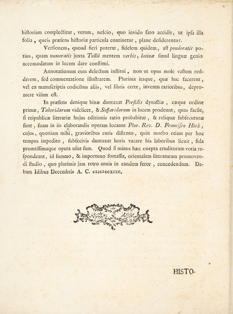 hiftoriam complectitur, verum, nefcio, quo invido fato accidit, ut ipfa illa folia , queis praeiens hiftoriae particula continetur , plane defiderentur. Verfionem5 quoad fieri poterat, fidelem quidem, a ft. ponderatis po- tius, quam numeratis juxta Tullii mentem verbis, latince fimul lingus genio accomodatam in lucem dare conftituu Annotationum eum delectum inftitui , non ut opus mole vaftum red- derem, fed commentatione illuftrarem. Plurima itaque, quae huc facerent, vel ex manufcriptis codicibus aliis, vel libris certe, inventu rarioribus, depro- mere vifum elh In praefens denique binae duntaxat Perfidis dynaftiae , eaeque ordine primae, Taheridarum videlicet, & Soffaridarum in lucem prodeunt, quas facile, li reipublicae literariae hujus editionis ratio probabitur , & reliquae fubfecuturae funt, fuam in iis elaborandis operam locante Plur. Rev. D. Francifco Hock, cujus, quoniam mihi, gravioribus curis difiento, quin morbo etiam per hoc tempus impedito , fubfecivis duntaxat horis vacare his laboribus licuit, fida promtiffimaque opera ufus fuim Quod fi minus haec coepta eruditorum votis re- fpondeant, id fummo, & importuno fortaflis, orientalem literaturam promoven- di ftudio 5 quo plurimis jam retro annis in eandem feror , concedendum. Da- bam Idibus Decembris A. C. ciamccxixc*