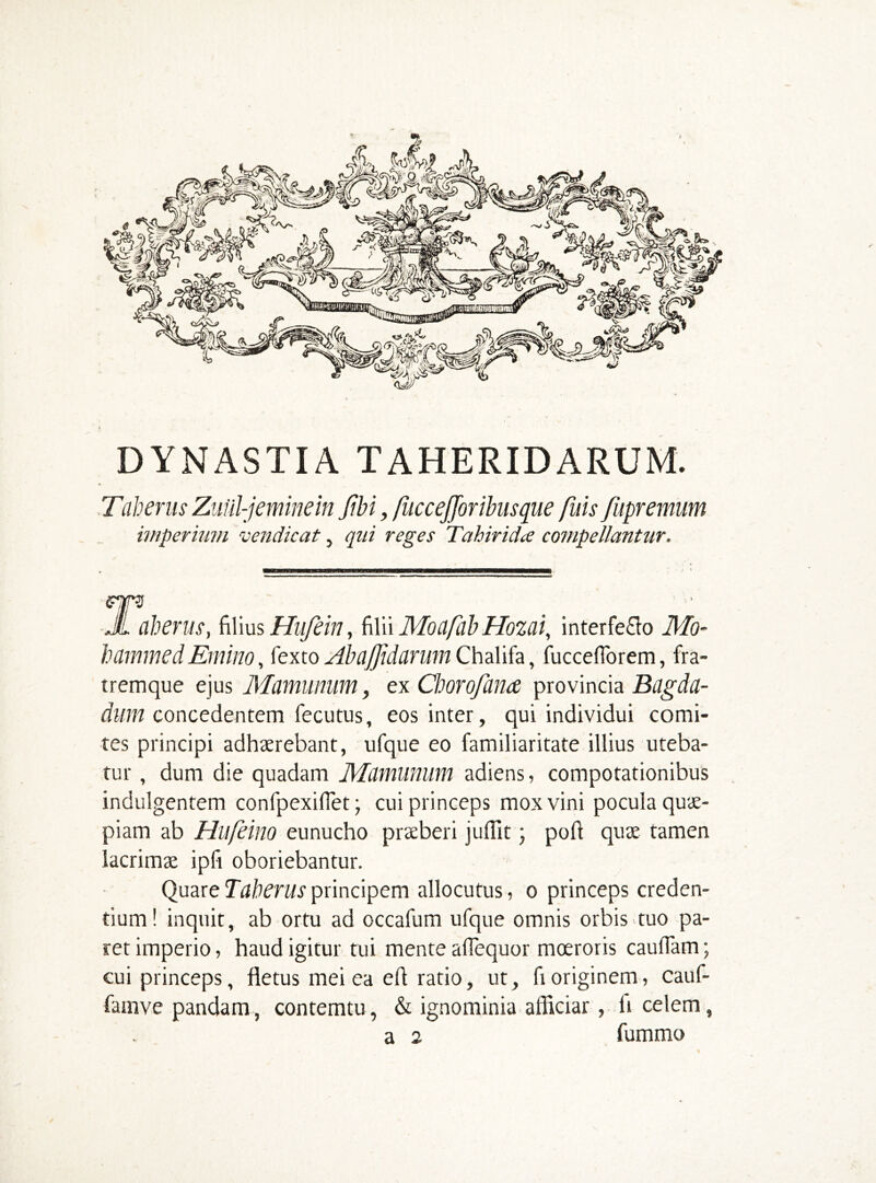 DYNASTIA TAHERIDARUM. Tab eru s Zuiil-jemine in Jibi, fuccefforibiisque fids fupremum imperium vendicat, qui reges Tahir idee compellantur. JL aherus, filius Hufein, filii Mociftb Hozai, interfe£lo Mo- hammed End no, fexto Aba fidarum Chalifa, fuccefiorem, fra- tremque ejus Mamunum, ex Chorojiince provincia Bugda- dum concedentem fecutus, eos inter, qui individui comi- tes principi adhaerebant, ufque eo familiaritate illius uteba- tur , dum die quadam Mdmunum adiens, compotationibus indulgentem confpexifiet; cui princeps mox vini pocula quae- piam ab Hufeino eunucho praeberi jufiit; port quae tamen lacrimae ipfi oboriebantur. Quare Taberus principem allocutus, o princeps creden- tium! inquit, ab ortu ad occafum ufque omnis orbis tuo pa- ret imperio, haud igitur tui mente afiequor moeroris cauflam; cui princeps, fletus mei ea eft ratio, ut, fi originem, cauf- famve pandam, contemtu, & ignominia afficiar, li celem, a 2 fummo