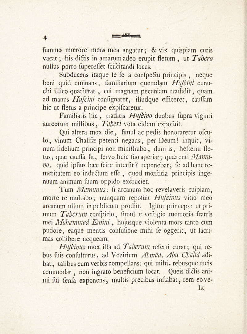 fummo moerore mens mea angatur; & vix quispiam curis vacat; his ditiis in amarum adeo erupit fletum , ut Tubero nullus porro fuperefiet fcifcitandi locus. Subducens itaque fe fe a confpetlu principis , neque boni quid ominans, familiarium quemdam Hufeini eunu- chi illico quaefierat , cui magnam pecuniam tradidit , quam ad manus Hujeini confignaret, illudque efficeret, caudam hic ut fletus a principe expifcaretur. Familiaris hic , traditis Hifeino duobus fupra viginti aureorum millibus. Tuberi vota eidem expofuit. Qui altera mox die, fimul ac pedis honoraretur ofcu- !o, vinum Chalifae petenti negans, per Deum! inquit, vi- num fidelium principi non miniflrabo, dum is, heflerni fle- tus, quae cauda fit, fervo huic fuoaperiat; quaerenti Mumu- 110, quid ipfius haec fcire interfit? reponebat, fe ad hanc te- meritatem eo indutlum ede , quod moeflitia principis inge- nuum animum fuum oppido excruciet. Tum Mummius: fi arcanum hoc revelaveris cuipiam, morte te multabo; nunquam repofuit Hufeinus vitio meo arcanum ullum in publicum prodiit. Igitur princeps: ut pri- mum Tuberum confpieio, fimul e vefligio memoria fratris mei Mohammed Emini, hujusque violenta mors tanto cum pudore, eaque mentis confufione mihi fe oggerit, ut lacri- mas cohibere nequeam. Hufeinus mox ifla ad Tuberum referri curat; qui re- bus fuis confulturus, ad Vezirium Ahmed, Abu Chulid adi- bat, talibus eum verbis compellans: qui mihi, rebusque meis commodat, non ingrato beneficium locat. Queis ditiis ani- mi fui fenfa exponens, multis precibus inflabat, rem eo ve- lit