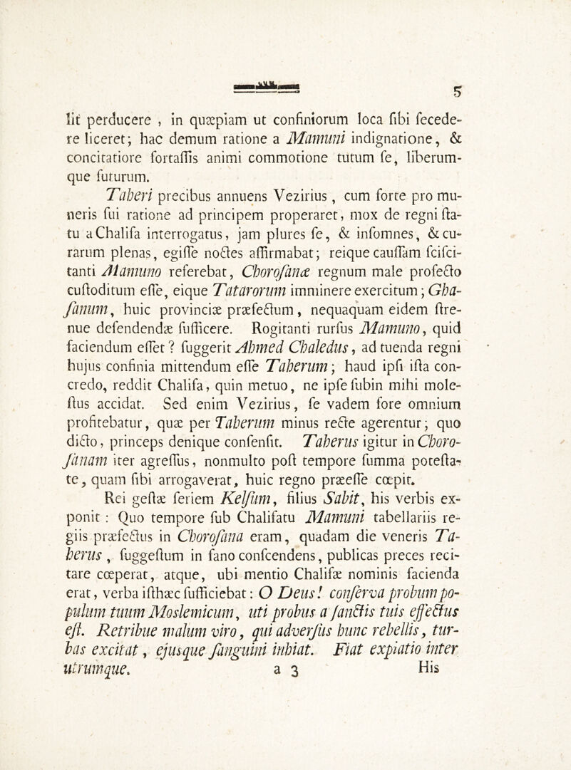 Iit perducere , in quaepiam ut confiniorum loca fibi fecede- re liceret; hac demum ratione a Mamurii indignatione, & concitatiore fortaffis animi commotione tutum fe, liberum- que futurum. Taberi precibus annuens Vezirius, cum forte pro mu- neris fui ratione ad principem properaret, mox de regni fla- tu aChalifa interrogatus, jam plures fe, & infomnes, & cu- rarum plenas, egi (Te noCtes affirmabat; reique cauffam fcifci- tanti Alamuno referebat, Chorofance regnum male profecto cuftoditum effie, eique Tatarorum imminere exercitum; Gha- fanum, huic provinciae praefeCtum, nequaquam eidem flre- nue defendendae fufficere. Rogitanti rurfus Mamuno, quid faciendum effiet ? fuggerit Ahmed Chaledlls, ad tuenda regni hujus confinia mittendum effe Taherum; haud ipfi ifla con- credo, reddit Chalifa, quin metuo, ne ipfefubin mihi mole- fius accidat. Sed enim Vezirius, fe vadem fore omnium profitebatur, quae per Taherum minus recte agerentur; quo dicto, princeps denique confenfit. Taherus igitur inChoro- fanam iter agreffius, nonmulto pofl tempore fumma potefla- te, quam fibi arrogaverat, huic regno praeeffie coepit. Rei geflae feriem Kelfum, filius Sabit, his verbis ex- ponit : Quo tempore fub Chalifatu Mamurii tabellariis re- giis praefectus in Chorq/iina eram, quadam die veneris Ta- herus , fuggefium in fano confcendens, publicas preces reci- tare coeperat, atque, ubi mentio Chalifa; nominis facienda erat, verba iflhaec fufficiebat: O Deusi conferva probum po- pulum tuum Moslemicum, uti probus a fandi is tuis effe dius eft. Retribue malum viro, qui adverjus hunc rebellis, tur- bas excitat, ejusque /anguini inhiat. Fiat expiatio inter utrum que. as His