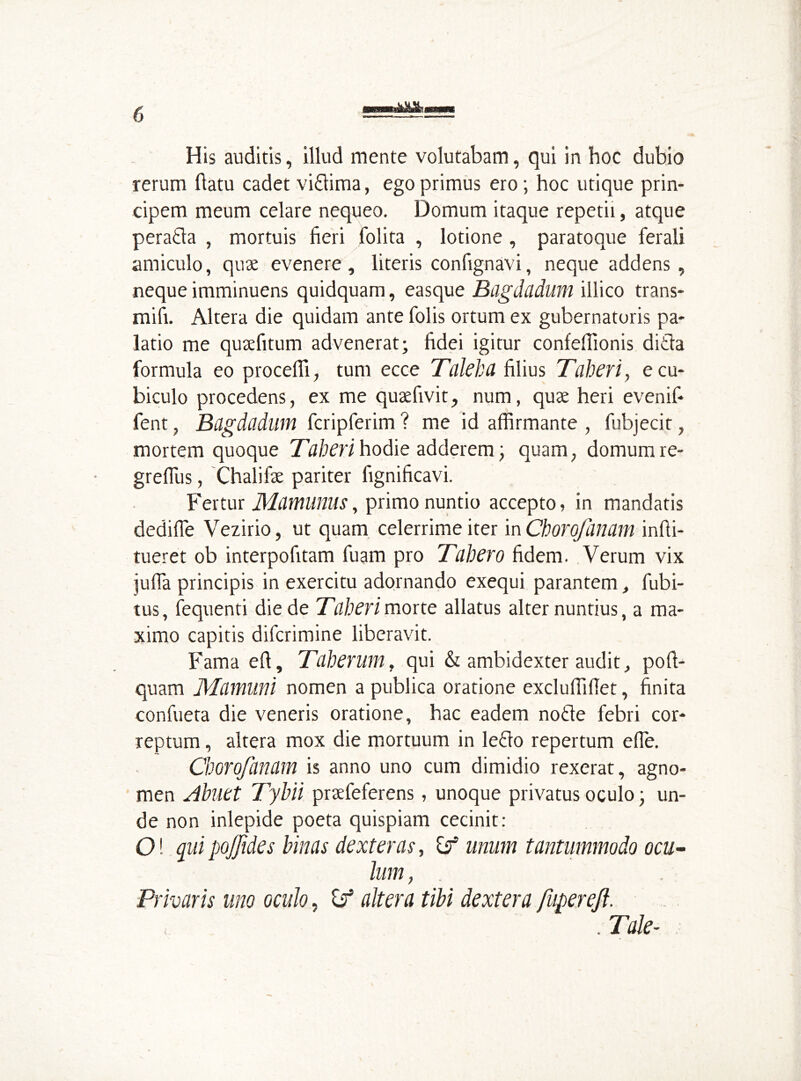 His auditis, illud mente volutabam, qui in hoc dubio rerum flatu cadet vi&ima, ego primus ero; hoc utique prin- cipem meum celare nequeo. Domum itaque repetii, atque peratla , mortuis fieri folita , lotione , paratoque ferali amiculo, quae evenere, literis confignavi, neque addens, neque imminuens quidquam, easque Bagdadum illico trans- mifi. Altera die quidam ante folis ortum ex gubernatoris pa- latio me quaefitum advenerat; fidei igitur confefilonis ditia formula eo procedi, tum ecce Tdie ha filius Tuberi, e cu- biculo procedens, ex me quaefivit, num, quae heri evenif- fent, Bagdcidum fcripferim ? me id affirmante , fubjecit, mortem quoque Taberi hodie adderem; quam, domum re- grefius, Chalifae pariter fignificavi. Fertur Mamunus, primo nuntio accepto, in mandatis dedifie Vezirio, ut quam celerrime iter in CboroJartam infti- tueret ob interpofitam fuam pro Tabero fidem. Verum vix jufia principis in exercitu adornando exequi parantem, fubi- tus, fequenti die de Taberi morte allatus alter nuntius, a ma- ximo capitis difcrimine liberavit. Fama efi, Tdberum, qui & ambidexter audit, poft- quam Mamuni nomen a publica oratione excluffifiet, finita confueta die veneris oratione, hac eadem notie febri cor- reptum , altera mox die mortuum in letlo repertum effie. Cborofanam is anno uno cum dimidio rexerat, agno- men Abliet Tybii praefeferens, unoque privatus oculo; un- de non inlepide poeta quispiam cecinit: O! quipo/Jides binas dexteras, if unum tantummodo ocu- lum , Privaris uno oculo, if altera tibi dextera fuperejl. . Tale-