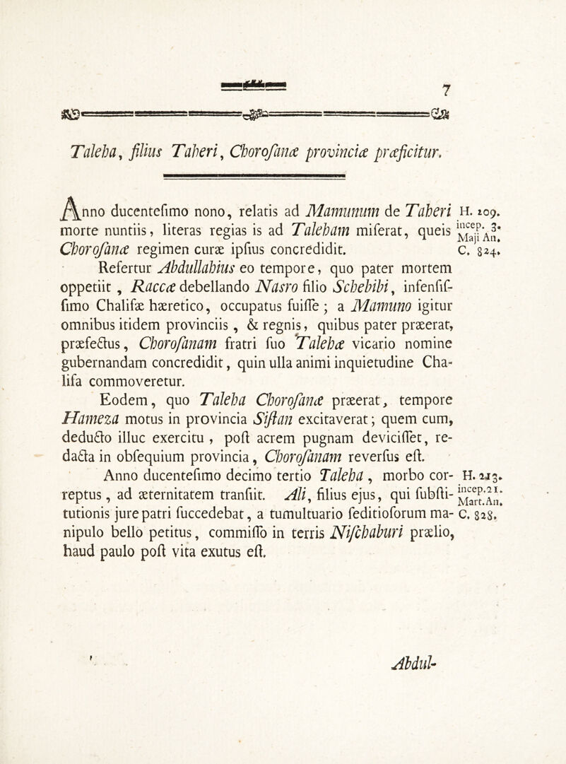 «S' >0» Taleha, filius Taberi, Chorofana provincia praficitur. ^\nno ducentefimo nono, relatis ad Mamunum de Taberi H. 109. morte nuntiis, literas regias is ad Talebam miferat, queis !^Icae.?‘A^* Chorofana regimen curse ipfius concredidit. c. 824, Refertur Abdullahius eo tempore, quo pater mortem oppetiit, Racca debellando Nasro filio Scbebibi, infenfif- fimo Chalifse hseretico, occupatus fuifie; a Mamuno igitur omnibus itidem provinciis, & regnis, quibus pater prseerat, prsefe&us, Chorofanam fratri fuo Taleha vicario nomine gubernandam concredidit, quin ulla animi inquietudine Cha- lifa commoveretur. Eodem, quo Taleha Chorofana prseerat, tempore Hameza motus in provincia Siflan excitaverat; quem cum, dedu&o illuc exercitu , port acrem pugnam deviciflet, re- da£ta in obfequium provincia, Chorofanam reverfus eft. Anno ducentefimo decimo tertio Taleha , morbo cor- H. u reptus, ad seternitatem tranfiit. Ali, filius ejus, qui fubfti- ™caeP tutionis jure patri fuccedebat, a tumultuario feditioforum ma- c. 828. nipulo bello petitus, commifio in terris Nifchaburi prselio, haud paulo poft vita exutus eft. Abdul- co w