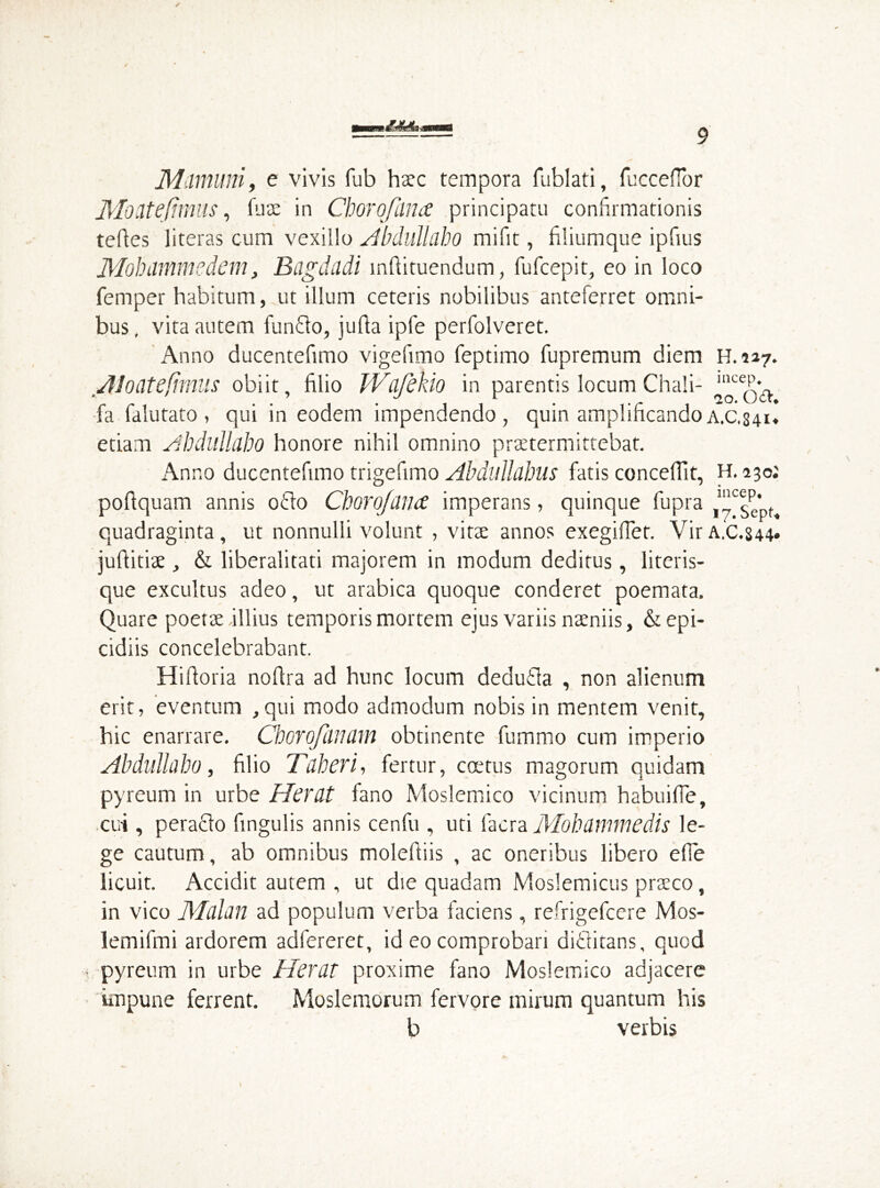 Mimum, e vivis fub haec tempora fublati, fuccefTor Mocitejimus, Ture in Chovojiina principatu confirmationis telles literas cum vexillo A b dull ah o milit, filiumque ipfius Mohmmedem, Bagdadi i nili tuendum, fufcepit, eo in loco Temper habitum, ut illum ceteris nobilibus anteferret omni- bus, vita autem funflo, julla ipfe perfolveret. Anno ducentefimo vigefimo feptimo fupremum diem H.227. Jloatefimus obiit, filio IVdfeho in parentis locum Chali- ''^qA fa falutato, qui in eodem impendendo, quin amplificandoa.c,341« edam Ahdulldbo honore nihil omnino praetermittebat. Anno ducentefimo trigefimo Abdulldbus fatis concellit, H. 230; polfquam annis odio Chorofdiuc imperans, quinque fupra ^sepf, quadraginta, ut nonnulli volunt , vitee annos exegifTet. VirA,C.S44. juftitiae, & liberalitati majorem in modum deditus, literis- que excultus adeo, ut arabica quoque conderet poemata. Quare poetae illius temporis mortem ejus variis naeniis, &epi- cidiis concelebrabant. Hifloria nofira ad hunc locum dedutla , non alienum erit, eventum ,qui modo admodum nobis in mentem venit, hic enarrare. Cborofdtfdm obtinente fummo cum imperio Abdulldbo, filio Tdberi, fertur, coetus magorum quidam pyreum in urbe Herat fano Moslemico vicinum habuifie, cui , peraclo fingulis annis cenfu , uti facra Mohammedis le- ge cautum, ab omnibus moleftiis , ac oneribus libero efie licuit. Accidit autem , ut die quadam Moslemicus praeco, in vico Mdlan ad populum verba faciens, refrigefccre Mos- lemifmi ardorem adfereret, id eo comprobari diiditans, quod pyreum in urbe Herat proxime fano Moslemico adjacere impune ferrent. Moslemorum fervore mirum quantum his b verbis