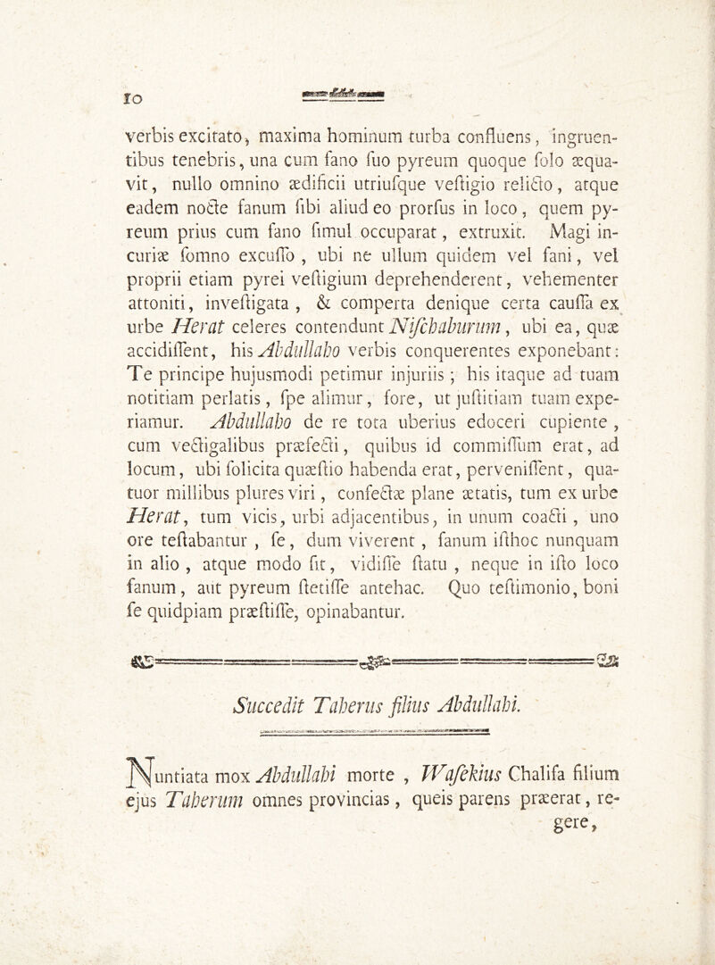 IO verbis excitato, maxima hominum turba confluens, ingruen- tibus tenebris, una cum fano fuo pyreum quoque folo aequa- vit , nullo omnino aedificii utriulque veftigio rei itio, atque eadem notie fanum fibi aliud eo prorfus in loco, quem py- reum prius cum fano fimul occuparat, extruxit. Magi in- curiae fomno excuffo , ubi ne ullum quidem vel fani, vel proprii etiam pyrei vefligium deprehenderent, vehementer attoniti, invelligata , & comperta denique certa cauda ex urbe Herat celeres contendunt Nifcbdbunim, ubi ea, quae accidilTent, his Abdullaho verbis conquerentes exponebant: Te principe hujusmodi petimur injuriis; his itaque ad tuam notitiam perlatis, fpe alimur, fore, ut juflitiam tuam expe- riamur. Abdullaho de re tota uberius edoceri cupiente , cum vecfigalibus praefecti, quibus id com mi dum erat, ad locum, ubi folicita quae fuo habenda erat, perveniflent, qua- tuor millibus plures viri, confetlae plane aetatis, tum ex urbe Herat, tum vicis, urbi adjacentibus, in unum coafli, uno ore teflabantur , fe, dum viverent, fanum iflhoc nunquam in alio , atque modo fit, vidifie flatu , neque in illo loco fanum, aut pyreum ftetiffe antehac. Quo teftimonio, boni fe quidpiam praeftide, opinabantur. Succedit Taberus filius AbdullaU. TSjuntiata mox AbdullaU morte , Wafekius Chalifa filium ejus Taherum omnes provincias, queis parens praeerat, re- gere ,