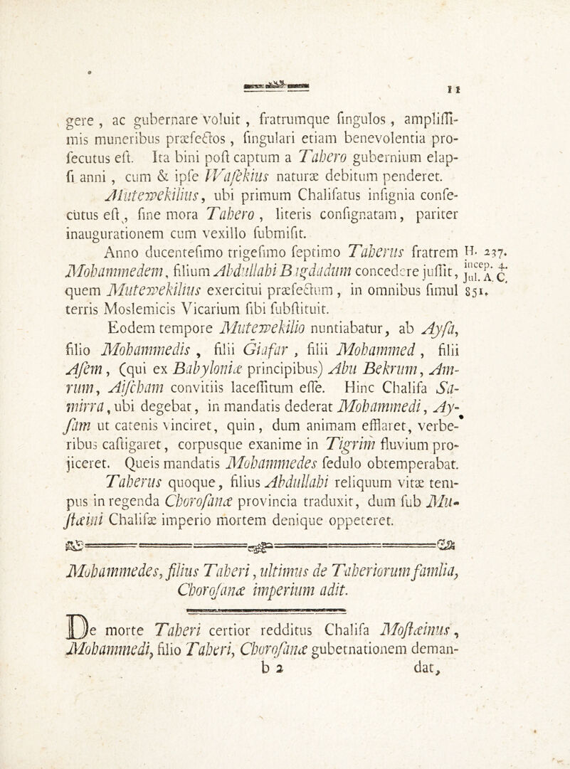 gere , ac gubernare voluit, fratrumque fingulos, ampli (Ti- niis muneribus praefeflos, fingulari etiam benevolentia pro- fecutus eft. Ita bini poft captum a Tubero gubernium elap- fi anni, cum & ipfe IVafefiius naturae debitum penderet. Jlutewekilius, ubi primum Chalifatus infignia confe- cutus eft , fine mora Tabero , literis confignatam, pariter inaugurationem cum vexillo fubmifit. Anno ducentefimo trigefimo feptimo Taberus fratrem H- 21?. Mohammedem. filium Abdullahi B igdadum concedere jufiit, fi quem Mutervekilius exercitui praefectum , in omnibus fimul 351, terris Moslemicis Vicarium libi fubflituit. Eodem tempore MutewekiUo nuntiabatur, ab Ayfa, filio Mohammedis , filii Giafar , filii Mohammed, filii 4/em, (qui ex Babylonice principibus) Abu Bekrum, Am- rum, Aifcham convitiis laceffitum effe. Hinc Chalifa Sd- mirra, ubi degebar, in mandatis dederat Mohammedi, Ay- fam ut catenis vinciret, quin, dum animam efflaret, verbe- ribus caftigaret, corpusque exanime in Tigrim fluvium pro- jiceret. Queis mandatis Mohdmmedes fedulo obtemperabat. Taberus quoque, filius Ab dull ah i reliquum vitae tem- pus in regenda Cborofana provincia traduxit, dum fub Mu - Jiam Chalifae imperio mortem denique oppeteret. Mohamme des, filius Taberi, ultimus de Tah er iorum fiamlia, Cborojana imperium adit. De morte Taberi certior redditus Chalifa Moflainus, Mohammedi} filio Taberi, Chorofana gubernationem deman-