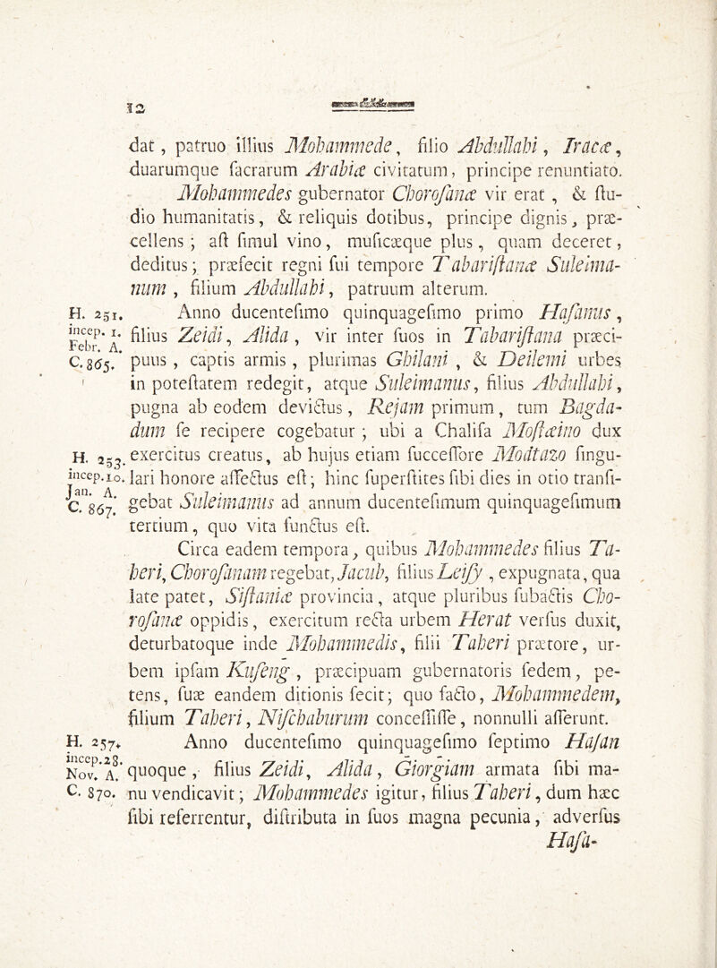 OBHSBEfe H. 251, incep. i, Febr. A. C. 8(55. 253. incep. i o. Jan- A. C. 867. H. 257. incep.28. Nov. A. C. 870. dat, patruo illius Mobammede, filio Abdullah i, Irae a, duarumque facrarum Arabia civitatum, principe renuntiato. Mohammedes gubernator Ch or of ana vir erat, & Au- dio humanitatis, & reliquis dotibus, principe dignis, prae- cellens ; aft finiul vino, muficaeque plus, quam deceret, deditus; praefecit regni fui tempore T abarifiana Suleima- num , filium Abdullahi, patruum alterum. Anno ducentefimo quinquagefimo primo Hqfanus, filius Zeidi, AUda, vir inter fuos in T abarifiana praeci- puus , captis armis, plurimas Ghilani , & Deilemi urbes in pote flatem redegit, atque Suleimanus, filius Abdullabi, pugna ab eodem deviflus, Re jam primum, tum Bagda- dum fe recipere cogebatur ; ubi a Chalifa Moftaino dux exercitus creatus, ab hujus etiam fuccefFore Modtazo Angu- lari honore affeflus efi; hinc fuperftites fibi dies in otio tranfi- gebat Suleimanus ad annum ducentefimum quinquagefimum tertium, quo vita funclus eft. Circa eadem tempora, quibus Mohammedes filius Ta- beri, Chorofinamregebat, Jacub, filiusLeijy , expugnata, qua late patet, Siftania provincia, atque pluribus fabaciis Cho- rofima oppidis, exercitum refla urbem Herat verfus duxit, deturbatoque inde Mobammedis, filii Taberi praetore, ur- bem ipfam Kiifeng , praecipuam gubernatoris fedem, pe- tens, fuse eandem ditionis fecit; quo facio, Mobammedem, filium Taberi, Nifcbaburum concefilfie, nonnulli afferunt. Anno ducentefimo quinquagefimo feptimo Hufan quoque, filius Zeidi, Alida, Giorgiam armata fibi ma- nu vendicavit; Mohammedes igitur, filius Taberi, dum haec libi referrentur, diftributa in fuos magna pecunia, adverfus