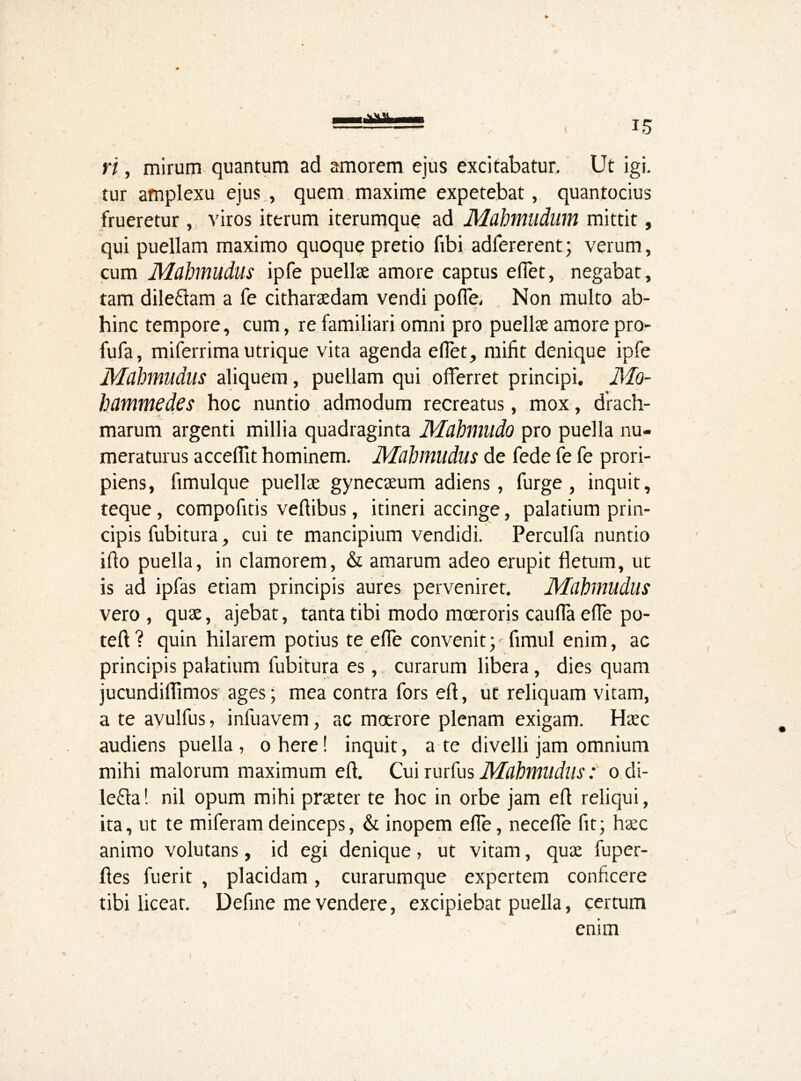 ri, mirum quantum ad amorem ejus excitabatur. Ut igi- tur amplexu ejus , quem maxime expetebat, quantocius frueretur, viros iterum iterumque ad Mahmudum mittit, qui puellam maximo quoque pretio fibi adfererent; verum, cum Mahmudus ipfe puellae amore captus effet, negabat, tam dileftam a fe citharaedam vendi polle. Non multo ab- hinc tempore, cum, re familiari omni pro puellae amore pro- fufa, miferrima utrique vita agenda elTet, mifit denique ipfe Mahmudus aliquem, puellam qui offerret principi. Mo- hammedes hoc nuntio admodum recreatus, mox, drach- marum argenti millia quadraginta Mahmudo pro puella nu- meraturus acceffit hominem. Mahmudus de fede fe fe prori- piens, fimulque puellae gynecaeum adiens, furge , inquit, teque, compofids veftibus, itineri accinge, palatium prin- cipis fubitura, cui te mancipium vendidi. Perculfa nuntio ifto puella, in clamorem, & amarum adeo erupit fletum, ut is ad ipfas etiam principis aures perveniret. Mahmudus vero , quae, ajebat, tanta tibi modo moeroris cauffa elfe po- teft? quin hilarem potius te elfe convenity fimul enim, ac principis palatium fubitura es, curarum libera, dies quam jucundiflimos ages; mea contra fors efl, ut reliquam vitam, a te avulfus, infuavem, ac moerore plenam exigam. Haec audiens puella, ohere! inquit, a te divelli jam omnium mihi malorum maximum efl. Cui rurfus Mahmuduso di- le£fa! nil opum mihi praeter te hoc in orbe jam efl reliqui, ita, ut te miferam deinceps, & inopem efTe, neceffe fit; haec animo volutans, id egi denique, ut vitam, quae fuper- ftes fuerit , placidam, curarumque expertem conficere tibi liceat. Define me vendere, excipiebat puella, certum enim >