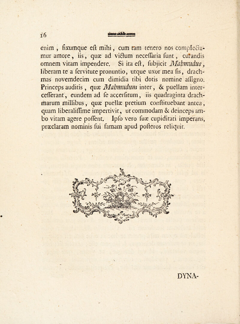 enim , fixumque eft mihi, cum tam tenero nos complecta- mur amore, iis, quae ad vi«ftum neceflaria ftint, curandis omnem vitam impendere. Si ita eft, fubjicit Mcihnudus, liberam te a fervi tute pronuntio, utque uxor mea fis, drach- mas novemdecim cum dimidia tibi dotis nomine aftigno. Princeps auditis, quae Mahmudum inter, & puellam inter- ceflerant, eundem ad fe accerfitum, iis quadraginta drach- marum millibus, quae puellae pretium conftituebant antea, quam liberaliffime impertivit, ut commodam & deinceps am- bo vitam agere pollent. Ipfo vero fuae cupiditati imperans, praeclaram nominis fui famam apud pofteros reliquit. DYNA-