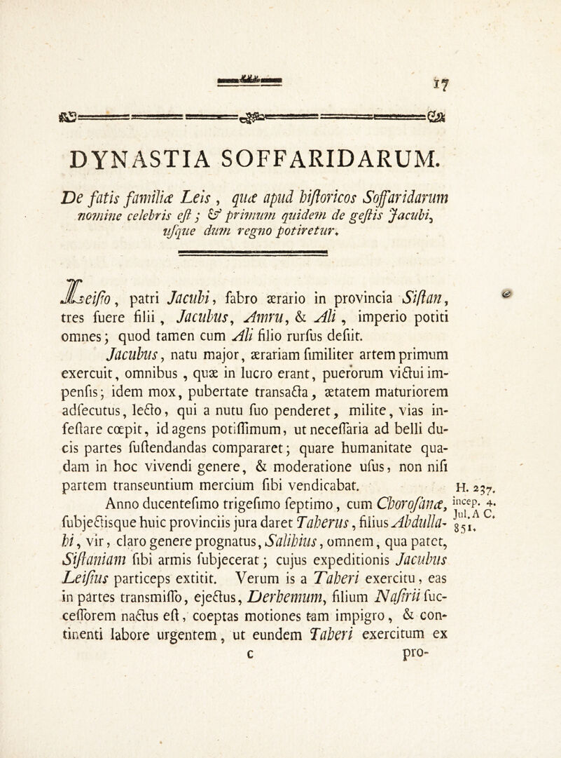 &S = m-efltapggaa I  g& DYNASTIA S OFF ARID ARUM. De fatis familia Leis , qua apud biftoricos Sojfaridarum nomine celebris efi ; & primum quidem de geftis Jacubi, ufque dum regno potiretur. JLseifo , patri Jacubi, fabro aerario in provincia Sift an, tres fuere filii, Jacubus, Amru, & ^4/i, imperio potiti omnes; quod tamen cum Ali filio rurfus defiit. Jacubus, natu major, aerariam fimiliter artem primum exercuit, omnibus , quae in lucro erant, puerorum viftuiim- penfis; idem mox, pubertate transa&a, aetatem maturiorem adfecutus, leflo, qui a nutu fuo penderet, milite, vias in- fefiare coepit, id agens potiflimum, utnecefiaria ad belli du- cis partes fuftendandas compararet; quare humanitate qua- dam in hoc vivendi genere, & moderatione ufus, non nifi partem transeuntium mercium fibi vendicabat. h. 2 Anno ducentefimo trigefimo feptimo, cum Cborofana, ilKeP- fubjettisque huic provinciis jura daret Taherus, filius Abdulla- g'i jf hi, vir, claro genere prognatus, Salihilis, omnem, qua patet, Siflaniam fibi armis fubjecerat; cujus expeditionis Jacubus Leijius particeps extitit. Verum is a Taberi exercitu, eas in partes transmiffo, ejeclus, Derhemwn, filium Najirii fuc- ceflorem natius efi, coeptas motiones t-am impigro, & con- tinenti labore urgentem, ut eundem Taberi exercitum ex c pro-