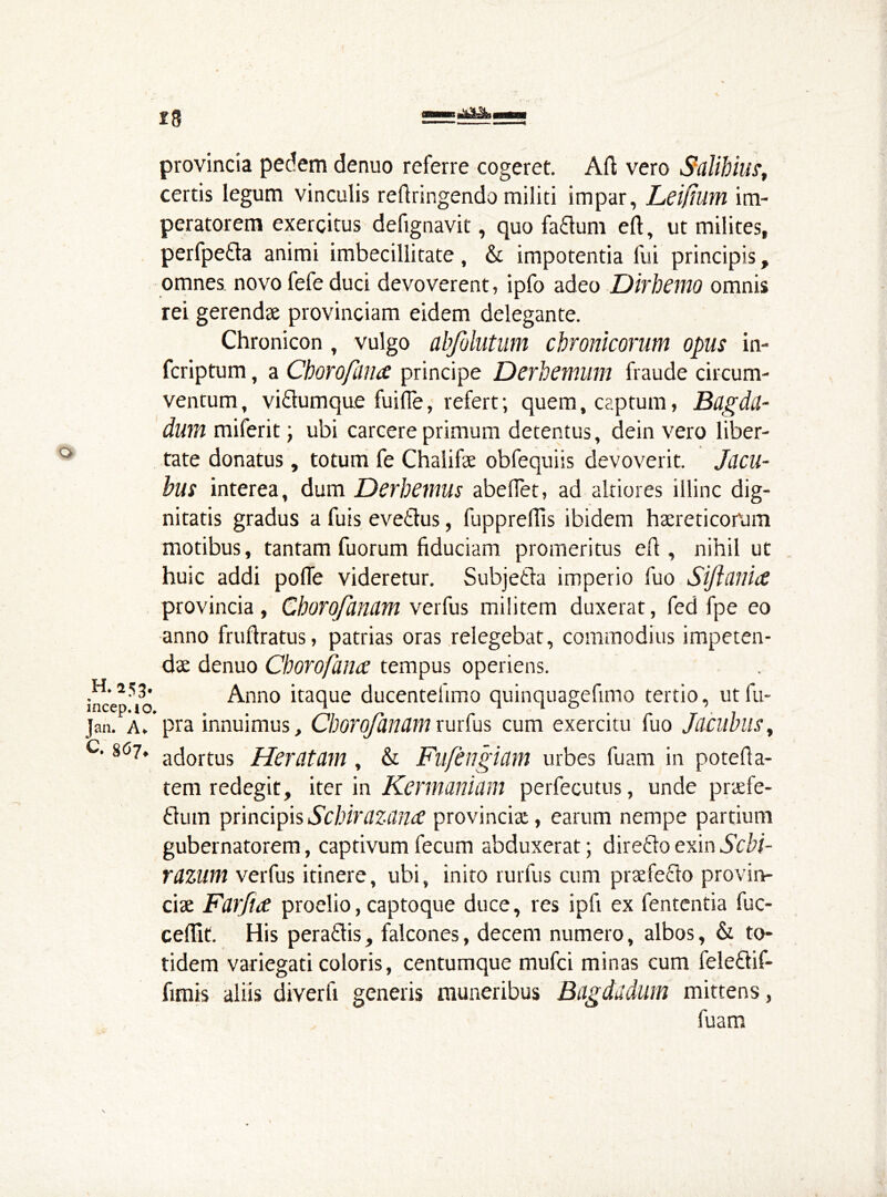 is provincia pedem denuo referre cogeret. Afl; vero Salihius, certis legum vinculis refiringendo militi impar, Leifium im- peratorem exercitus defignavit, quo fa£lum eft, ut milites, perfpe&a animi imbecillitate, & impotentia fui principis, omnes, novo fefe duci devoverent, ipfo adeo Dirbemo omnis rei gerendae provinciam eidem delegante. Chronicon , vulgo abfolutum chronicorum opus in- fcriptum, a Choro filii £ principe DcrhClitum fraude circum- ventum, vi£tumque fuifie, refert; quem, captum, Bagdtt- dum miferit} ubi carcere primum detentus, dein vero liber- tate donatus, totum fe Chalifae obfequiis devoverit. Jacu- bus interea, dum Derbemus abefiet, ad altiores illinc dig- nitatis gradus a fuis eveitus, fupprefiis ibidem haereticorum motibus, tantam fuorum fiduciam promeritus eft , nihil ut huic addi pofle videretur. Subjetla imperio fuo provincia , Chorofanam verfus militem duxerat, fed fpe eo anno fruftratus, patrias oras relegebat, commodius impeten- dae denuo Cborofamc tempus operiens. H. 253. Anno itaque ducentehmo quinquagefimo tertio, ut fu- Jan. a. pra innuimus, Cborojanamrurfus cum exercitu fuo Jacubus> '8C57* adortus Heratcim , & Fuftngidm urbes fuam in potefla- tem redegit, iter in Kermaniam perfecutus, unde praefe- £lum principisScbiraZdnce provinciae, earum nempe partium gubernatorem, captivum fecum abduxerat; diretlo exin Scbi- rdzum verfus itinere, ubi, inito rurfus cum praefe&o provin- ciae Farjite proelio, captoque duce, res ipfi ex fententia fuc- ceffit. His peraftis, falcones, decem numero, albos, & to- tidem variegati coloris, centumque mufci minas cum feleftif- fimis aliis diverft generis muneribus Bagdddlim mittens, fuam