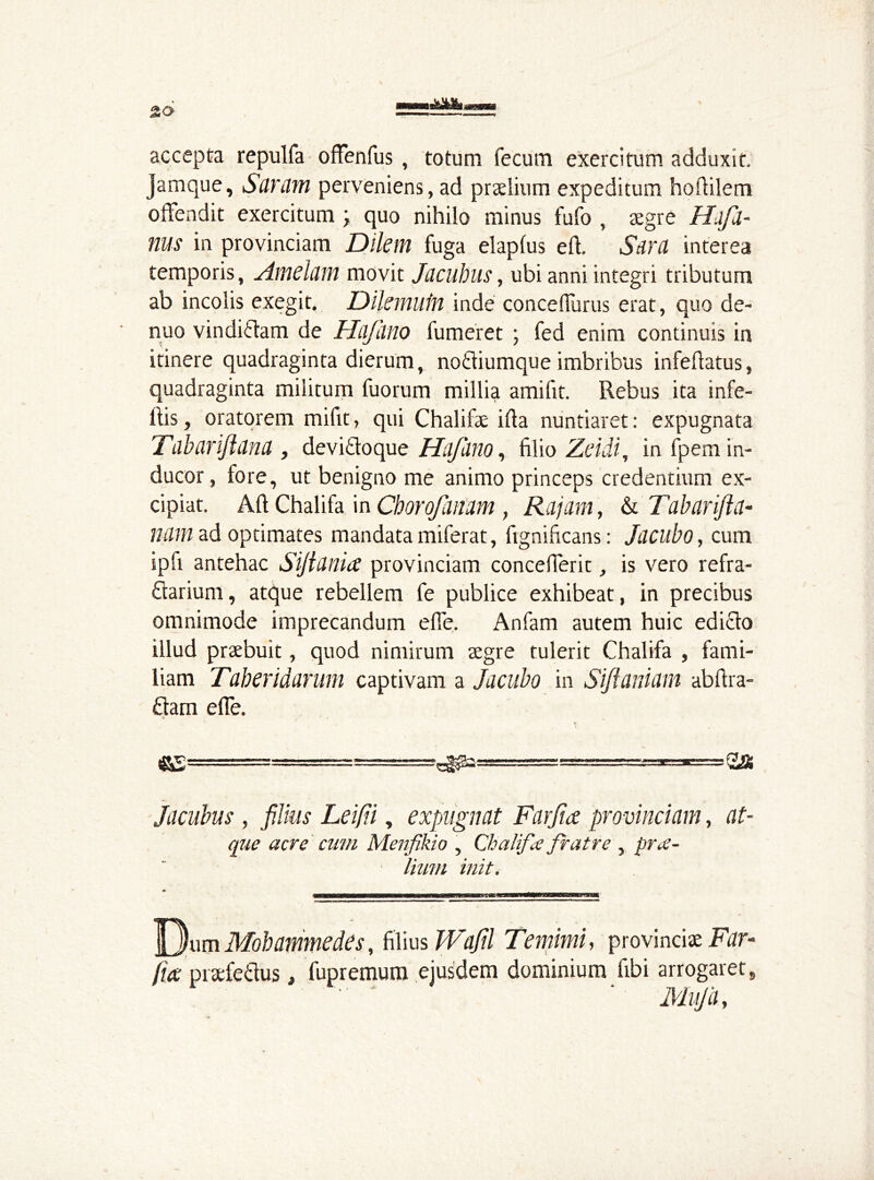 accepta repulfa ofFenfus , totum fecum exercitum adduxit. Jamque, Sdram perveniens, ad praelium expeditum hofiilem oflendit exercitum \ quo nihilo minus fufo , aegre Hdfd- ms in provinciam Diletn fuga elapfus eft. Sara interea temporis, Afndum movit Jacuhus, ubi anni integri tributum ab incolis exegit. Dilemutn inde concefiurus erat, quo de- nuo vindiilam de Ha/lino fumeret ; fed enim continuis in itinere quadraginta dierum, nofliumque imbribus infeftatus, quadraginta militum fuorum millia amifit. Rebus ita infe- Ris, oratorem mifit, qui Chalifae ifta nuntiaret: expugnata Tdbariftana , devi&oque Hafano, filio Zeidi, in fpem in- ducor, fore, ut benigno me animo princeps credentium ex- cipiat. Aft Chalifa in Chorofanam, Rajam, & Tabar/la- nam ad optimates mandata miferat, fignificans: Jacubo, cum ipfi antehac Sifidnice provinciam concefieric, is vero refra- ctarium, atque rebellem fe publice exhibeat, in precibus omnimode imprecandum efie. Anfam autem huic edicto illud praebuit, quod nimirum aegre tulerit Chalifa , fami- liam Taberidarum captivam a Jacubo in Sifianiam abftra- £tam e fle. . *• ^======= = a» Jacubus , filius Leifii, expugnat Farjia provinciam, at- que acre cum Menfikio , Chalifa fratre , prae- lium init. ]jj)um Mobammedes, filius Wafil Temimi, provinciae Far- fice praefeftus, fupremum ejusdem dominium fibi arrogaret, Mufa,