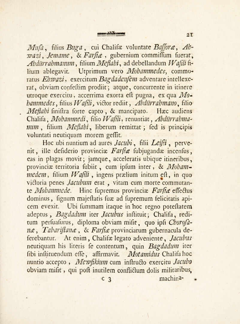 Mil fa, filius Buga , cui Chalifae voluntate Baffora, Ab- jpazi, Jemame, & Farjia , gubernium commiffum fuerat, Abdiirrahmamim, filium Meflahi, ad debellandum JVajili fi- lium ablegavit. Utprimum vero Mohammedes, commo- ratus Ehmzi, exercitum Bagdadenfem adventare intellexe- rat, obviam confeftim prodiit; atque, concurrente in itinere utroque exercitu, accerrima exorta efl pugna, ex qua Mo- bammedes, filius IVafili, vitior rediit, Abdurrabmano, filio Meflahi finifira forte capto , & mancipato. Haec audiens Chalifa, Mobammedi, filio IVafili, renuntiat, Abdurrahma- num , filium Meflahi, liberum remittat; fed is principis voluntati neutiquam morem geffit. Hoc ubi nuntium ad aures jacubi, filii Leifli, perve- nit, ille defiderio provinciae Farfa fubjugandae incenfus, eas in plagas movit; jamque, acceleratis ubique itineribus, provinciae territoria fubiit , cum ipfum inter, & Mobam- medem, filium IVdflli, ingens praelium initum efi, in quo vitloria penes Jacubum erat , vitam cum morte commutan- te Mobammede. Hinc fupremus provinciae Farfa effetius dominus, fignum majellatis fuae ad fupremum felicitatis api- cem evexit. Ubi fummam itaque in hoc regno potefiatem adeptus, Bagdadum iter Jacubus inflituit; Chalifa, redi- tum perfuafurus, diploma obviam mifit, quo ipfi Chorofil- na, Fabar iff ana , & Farfia provinciarum gubernacula de- ferebantur. At enim, Chalifae legato adveniente, Jacubus neutiquam his literis fe contentum, quin Bagdadum iter fibi inftituendum effe, affirmavit. Motamidus Chalifa hoc nuntio accepto , Mewfikium cum inflrutlo exercitu Jacubo obviam mifit, qui poli inutilem conflitlum dolis militaribus, c 3 machine-