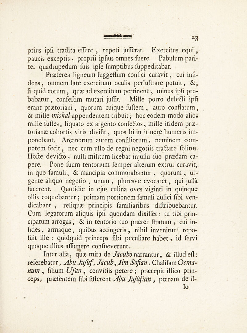 prius ipfi tradita efient , repeti jufierat. Exercitus equi, paucis exceptis, proprii ipfius omnes fuere. Pabulum pari- ter quadrupedum fuis ipfe fumptibus fuppeditabat. Praeterea ligneum fuggeftum confici curavit, cui infi- dens, omnem late exercitum oculis perluftrare potuit, &, fi quid eorum, quae ad exercitum pertinent, minus ipfi pro- babatur , confefiim mutari juflit. Mille porro deledi ipfi erant praetoriani, quorum cuique fuftem , auro confiatum, & mille miskal appendentem tribuit; hoc eodem modo alios mille fufies, liquato ex argento confedos, mille itidem prae- torianae cohortis viris divifit, quos hi in itinere humeris im- ponebant. Arcanorum autem confiliorum, neminem com- potem fecit, nec cum ullo de regni negotiis tradare Politus. Hofte devido , nulli militum licebat injuffu fuo praedam ca- pere. Pone fuum tentorium femper alterum extrui curavit, in quo famuli, & mancipia commorabantur, quorum , ur- gente aliquo negotio , unum , pluresve evocaret, qui jufla facerent. Quotidie in ejus culina oves viginti in quinque ollis coquebantur; primam portionem famuli aulici fibi vcn- dicabant , reliquae principis familiaribus diftribuebantur. Cum legatorum aliquis ipfi quondam dixifiet: tu tibi prin- cipatum arrogas, & in tentorio tuo praeter firatum , cui in- fides, armaque, quibus accingeris, nihil invenitur! repo- fuit ille : quidquid princeps fibi peculiare habet, id fervi quoque illius aflumere confueverunt. Inter alia, quae mira de Jacubo narrantur, & illud ert : referebatur, Abu Jufuf, Jacub, IbnSofian, ChalifamOsma- mm , filium Ufan , convitiis petere ; praecepit illico prin- ceps, praefentem fibi fifterent Abu Jujufum, poenam de il- lo