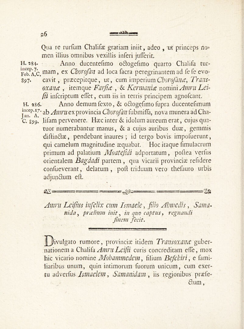 Qua re rurfum Chalifae grariam iniit, adeo , ut princeps no- men illius omnibus vexillis inferi juflerit. H. i84* • Anno ducentefimo o&ogefimo quarto Chalifa tur- FebfAlc.mam > ex Chorofan ad loca facra peregrinantem ad fefe evo- S97. cavit, praecepitque, ut, cum imperium Cborq/iiiht, Trans- oxana , itemque Farjia , & Kermania nomini Amni Leu [ii infcriptum edet, eum iis in terris principem agnofcant. H. 486. Anno demum fexto, & oCtogefimo fupra ducentefimum incep. 17. ab ^mm ex provincia Chorofan fubmifla, nova munera ad Cha- 1 till# llf # m 'C. S99. lifam pervenere. Haec inter & idolum aureum erat, cujus qua- tuor numerabantur manus, & a cujus auribus dux, gemmis diftinClae, pendebant inaures • id tergo bovis impofuerunt, qui camelum magnitudine aequabat. Hoc itaque fimulacrum primum ad palatium Moiltefidi adportatum, poflea verius orientalem Bagdadi partem , qua vicarii provinciae refidere confueverant, delatum , poft triduum vero thefauro urbis adjunCtum e ft. Amni Leifus infelix cum Ismaele, filio Almi edis, Sama- nida, pralium init, in quo captus, regnandi finem fecit. |3 i vulgato rumore, provinciae itidem Transoxdmc guber- nationem a Chalifa Amni Leifii curis concreditam effe, mox hic vicario nomine Mohammedem, filium Befchiri, e fami- liaribus unum, quin intimorum fuorum unicum, cum exer- tu adverfus Jsmaelem, Samanidam, iis regionibus praefe- ctum ,