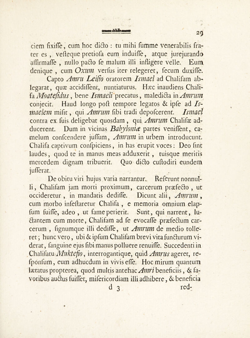 ciem fixiffe, cum hoc ditto : tu mihi fumme venerabilis fra- ter es , vefteque pretiofa eum induilfe, atque jurejurando affirmaffe , nullo patto fe malum illi infligere velle. Eum denique , cum Oxum verfus iter relegeret, fecum duxifie. Capto Amni Leifio oratorem Ismael ad Chalifam ab- legarat, quas accidiflent, nuntiaturus. Hasc inaudiens Chali- fa Moatefidus, bene Ismiiell precatus, maleditta in Amrum conjecit. Haud longo port tempore legatos & ipfe ad Is- maelem mifit, qui Amrum fibi tradi depofcerent. Ismael contra ex fuis deligebat quosdam, qui Amrum Chalifas ad- ducerent. Dum in vicinas Babylonia partes venifient, ca- melum confcendere juflum, Amrum in urbem introducunt. Cbalifa captivum confpiciens, in has erupit voces: Deo fint laudes, quod te in manus meas adduxerit, tuisque meritis mercedem dignam tribuerit. Quo ditto cuftodiri eundem jufierat. De obitu viri hujus varia narrantur. Referunt nonnul- li, Chalifam jam morti proximum, carcerum praefetto , ut occideretur, in mandatis dediffe. Dicunt alii, Amrum , cum morbo infeftaretur Chalifa , e memoria omnium elap- fum fuiffe, adeo , ut fame perierit. Sunt, qui narrent, lu- tlantem cum morte, Chalifam ad fe evocafle praefetlum car- cerum , fignumque illi dedifle, ut Amrum de medio tolle- ret ; hunc vero, ubi & ipfum Chalifam brevi vita funtturum vi- derat, fanguine ejus fibi manus polluere renuiffe. Succedenti in Chalifatu Aluktefio, interrogantique, quid Amrus ageret, re- fponfum, eum adhucdum in vivis efie. Hoc mirum quantum lastatus propterea, quod multis antehac Amri beneficiis, fa- voribus auttus fuiflet, mifericordiam illi adhibere, &. beneficia d 3 red-