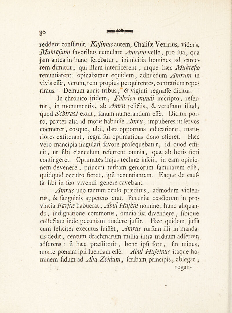 reddere conffituit. Kajimus autem, Chalifae Vezirius, videns, Muktefmm favoribus cumulare Amriim velle, pro fua, qua jam antea in hunc ferebatur, inimicitia homines ad carce- rem dimittit, qui illum interficerent , atque haec Muktefio renuntiarent: opinabamur equidem, adhucdum Amrum in vivis elTe, verum, rem propius perquirentes, contrarium repe- rimus. Demum annis tribus, & viginti regnaffe dicitur. In chronico itidem, Fabrica mundi infcripto, refer- tur , in monumentis, ab Amru relidis, & vetuftum illud, quod Schirazi extat, fanum numerandum elTe. Dicitur por- ro, praeter alia id moris habuiffe Amru, impuberes, ut fervos coemeret, eosque, ubi, data opportuna educatione, matu- riores extiterant, regni fui optimatibus dono offeret. Haec vero mancipia fingulari favore profequebatur, id quod effi- cit, ut fibi clanculum referrent omnia, quae ab heris heri contingeret. Optimates hujus technae infcii, in eam opinio- nem devenere, principi turbam geniorum familiarem elTe, quidquid occulto heret, ipfi renuntiantem. Eaque de cauf- fa libi in fuo vivendi genere cavebant. Amnis uno tantum oculo praeditus, admodum violen- tus, & fanguinis appetens erat. Pecuniae exadorem in pro- vincia FarficC habuerat, AbulHufein nomine; hunc aliquan- do, indignatione commotus, omnia fua divendere , hbique colledam inde pecuniam tradere juffit. Haec quidem juffa cum feliciter executes fuiffet, Amnis rurfum illi in manda- tis dedit, centum drachmarum millia intra triduum adferret, adlerens : fi haec praeftiterit, bene ipfi fore, fin minus, morte poenam ipfi luendam elTe. Abul Hufdnus itaque ho- minem hdum ad Abll Zddum, fcribam principis, ablegat , , • rogan-