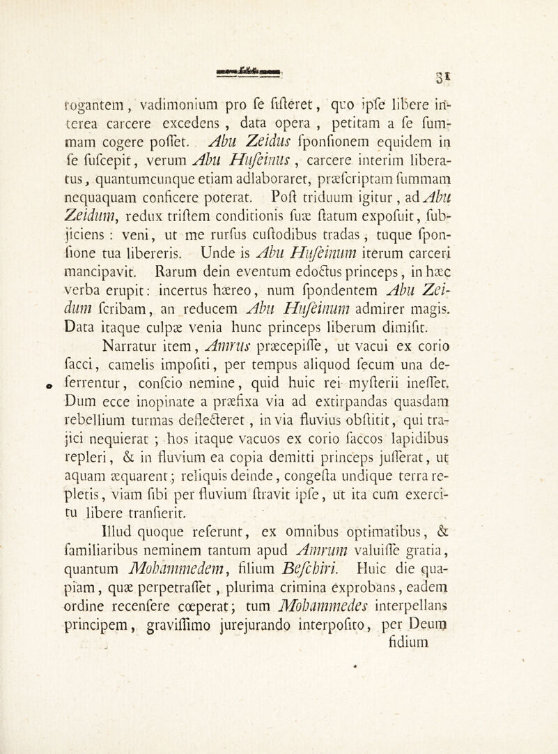 3* rogantem, vadimonium pro fe fideret, quo ipfe libere iri* terea carcere excedens , data opera , petitam a fe fu tri- mam cogere poffet. Abll Zeidus fponfionem equidem in fe fufcepit, verum Abll Hufeinus , carcere interim libera- tus, quantumcunque etiam adlaboraret, prsefcriptam fummam nequaquam conficere poterat. Pofl triduum igitur, ad Abu Zeidum, redux triflem conditionis fuse datum expofuit, fub- jiciens : veni, ut me rurfus cudodibus tradas, tuque fpon- done tua libereris. Unde is Abll Hufeinum iterum carceri mancipavit. Rarum dein eventum edo&us princeps, in haec verba erupit: incertus hsereo, num fpondentem Abu Zei- dum fcribam, an reducem Abll Hufeinum admirer magis. Data itaque culpse venia hunc princeps liberum dimifit. Narratur item, Amnii• prsecepifie, ut vacui ex corio facci, camelis impodti, per tempus aliquod fecum una de- © ferrentur, confcio nemine, quid huic rei myderii ineflet, Dum ecce inopinate a prsedxa via ad extirpandas quasdam rebellium turmas deflecteret, invia fluvius obditit, qui tra- jici nequierat ; hos itaque vacuos ex corio faccos lapidibus repleri, & in fluvium ea copia demitti princeps juflerat, ut aquam aequarent.' reliquis deinde, congeda undique terra re- pletis , viam fibi per fluvium Aravit ipfe, ut ita cum exerci- tu libere tranfierit. Illud quoque referunt, ex omnibus optimatibus, & familiaribus neminem tantum apud Amrutn valuiffe gratia, quantum Mohnmmedein, filium Befchiri. Huic die qua- piam , quse perpetraffet, plurima crimina exprobans, eadem ordine recenfere coeperat; tum Mohammedes interpellans principem, graviflimo jurejurando interpofito, per Deum fidium