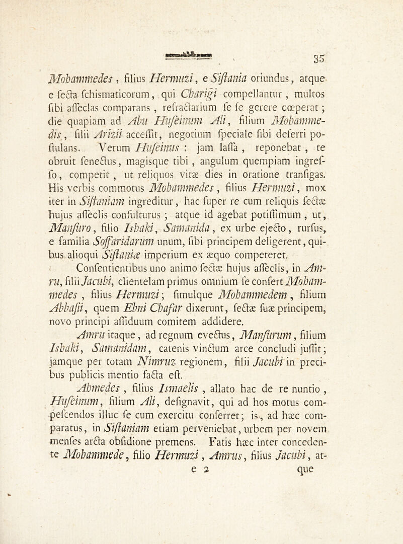 Mohammedes, filius Hermuzi, e Siflania oriundus , atque e fe£la fchismaticorum, qui Charigi compellantur, multos fibi adedas comparans , refraclarium fe fe gerere coeperat; die quapiam ad Abu Hufeinum Ali, filium Mohamme- dis , filii Armi accedit, negotium fpeciale fibi deferri po- flulans. Verum Hufeinus : jam lafia , reponebat , te obruit feneftus, magisque tibi , angulum quempiam ingref- fo, competit, ut reliquos vitae dies in oratione tranfigas. His verbis commotus Mohammedes, filius Hermuzi, mox iter in SificUihim ingreditur, hac fuper re cum reliquis feclae hujus affeclis confulturus • atque id agebat potiflimum , ut, Man(hro, filio Ishaki, Samanida, ex urbe ejefto, rurfus, e familia Soffdridarum unum, fibi principem deligerent, qui- bus, alioqui Siflania imperium ex aequo competeret. < Confentientibus uno animo feftae hujus adeclis, in Am- ru, iWnJacubi, clientelam primus omnium fe confert Moham- medes , filius Hermuzi; fimulque Mohammedem , filium Abbajii, quem Ebni Chafar dixerunt, fe&ae fuse principem, novo principi afiiduum comitem addidere. Amni itaque, ad regnum eve&us, Manjiirum, filium Ishaki, Sam ani darn, catenis vindum arce concludi juffit; jamque per totam Nimruz regionem, filii Jacubi m preci- bus publicis mentio fada ed. Ahmedes , filius Ismaelis , allato hac de re nuntio , Hufeinum, filium Ali, defignavit, qui ad hos motus com- pefcendos illuc fe cum exercitu conferret; is, ad haec com- paratus , in Siflaniam etiam perveniebat, urbem per novem menfes arda obfidione premens. Fatis haec inter conceden- te Mohammede, filio Hermuzi, Amnis, filius Jacubi, at- e 2 que