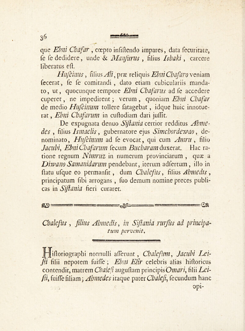 que Ebrii Cbtlfdr , coepto infiftendo impares, data fecuritate, fe fe dedidere, unde & Manjiirus , filius Isbaki, carcere liberatus efi. Hufeinus, filius Ali, prse reliquis ElmiChafdro veniam fecerat, fe fe comitandi, dato etiam cubiculariis manda- to, ut, quocunque tempore Ebni Chafarits ad fe accedere cuperet, ne impedirent; verum , quoniam Ebni Chafar de medio Hufcinum tollere fatagebat, idque huic innotue- rat , Ebni Cbafarum in cuftodiam dari julfit. De expugnata denuo Siftunia certior redditus Ahnte- des , filius Ismadis, gubernatore ejus Simchordewao, de- nominato, Hufeinum ad fe evocat, qui cum Amru, filio Jacabi, Ebni Cbafarum fecum Bucharam duxerat. Hac ra- tione regnum Nimruz in numerum provinciarum , quse a Diwano Samanidarum pendebant, iterum adfertum, illo in ftatu ufque eo permanfit, dum Chalefus, filius Abmedls , principatum fibi arrogans , fuo demum nomine preces publi- cas in Siflania fieri curaret. Chalefus, filius Ahmedis, in Siftania rurfus ad principa- tum per venit, JpJiftoriograpbi nonnulli a (Terunt, Cb alefum, Jacubi Lei- Jii filii nepotem fu i fle ; Ebni Efir celebris alias hifioricus contendit, matrem CbaleH augufiam principis Omari, filii Lti- fifi fuifiefiliam; Abmedes itaque pater Cbdlefi, fecundum hanc opi-