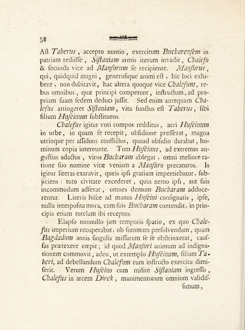 Aft Tilherus , accepto nuntio, exercitum Bucbarenfem in patriam rediifie , Siftaniam armis iterum invadit, Chdlefo & fecunda vice ad Manfimm fe recipiente. Manjurus, qui, quidquid magni, generofique animi eft , hic loci exhi- bere , non dubitavit, hac altera quoque vice Cbalefum, re- bus omnibus, quae principi competunt, inftrudum, ad pro- priam fu am fedem deduci juftit. Sed enim antequam Cha- iefus attingeret Siftuniam, vita fundus eft Tuherus, fibi filium Hufeinum fubftituens. Chakfus igitur voti compos redditus, acri Hufeinum in urbe, in quam fe recepit, obfidione prefferat, magna utrinque per aftiduos conflidus, quoad obfidio durabat, ho- minum copia intereunte. Tum Hufeinus, ad extremas an- guftias adadus , viros Bucbaram ablegat, omni meliore ra- tione fuo nomine vitae veniam a Mdnfuro precaturos. Is igitur literas exaravit, queis ipfi gratiam impertiebatur, fub- j'iciens : tuto civitate excederet, quin nemo ipfi, aut fuis incommodum adferat, omnes demum Bucbaram adduce- rentur. Literis hifce ad manus Hufeini confignatis , ipfe, nulla interpofita mora, cum fuis Bucbaram contendit, in prin- cipis etiam tutelam ibi receptus. F.lapfo nonnullo jam temporis fpatio, ex quo Cbcile- fus imperium recuperabat, ob fummarn perfolvendam , quam Bagdadum annis fingulis miflurum fe fe obftrinxerat, cauf- fas praetexere coepit; id quod Manfuri animum ad indigna- tionem commovit, adeo, ut extemplo Hufeinum, filium Ta- beri, ad debellandum Cbalefum cum inftrudo exercitu dimi- ferit. Verum Hufeino cum milite Siftaniam ingreflo , Chalefus in arcem Direk , munimentorum omnium validif- fimum, /