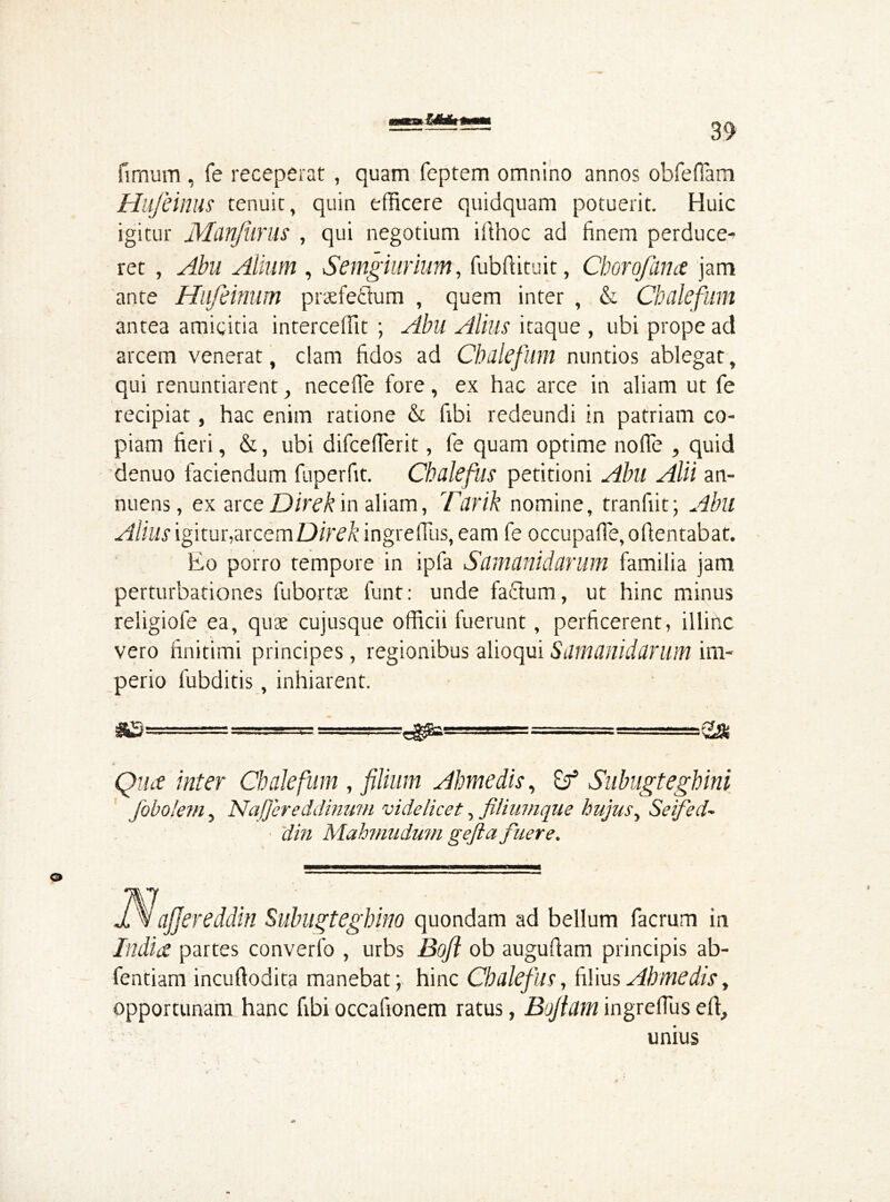 fimum , fe receperat , quam feptem omnino annos obfefiam Hlife iniis tenuit, quin efficere quidquam potuerit. Huic igitur Manfurus , qui negotium i ft hoc ad finem perduce- ret , Abu Alium , Semgiurium, fubfiituit, Chorofana jam ante Hufeinum prxfettum , quem inter , & Chalefum antea amicitia interceffit ; Abu Alius itaque , ubi prope ad arcem venerat, clam fidos ad Chalefum nuntios ablegat, qui renuntiarent, necefle fore, ex hac arce in aliam ut fe recipiat, hac enim ratione & fibi redeundi in patriam co- piam fieri, &, ubi difcefierit, fe quam optime node , quid denuo faciendum fuperfit. Chalefus petitioni Abu Alii an- nuens, ex arce Direk in aliam, Tank nomine, tranfiit; Abll Alius igitur,arcemD/V^/c ingreiTus, eam fe occupafle, o(lentabat. Eo porro tempore in ipfa Samanidarum familia jam perturbationes fubortae funt: unde factum, ut hinc minus religiofe ea, quae cujusque officii fuerunt, perficerent, illinc vero finitimi principes , regionibus alioqui Samanidarum im- perio fubditis, inhiarent. &£-••••-~ ■■■■■ —-T.-gaamga O Qua inter Chalefum , filium Ahmedis, Subugteghini jobolem, NaJJereddinmn videlicet, filiumque hujus, Seified~ din Mahmudum gefta finer e. 1 % ajjereddin Subugteghino quondam ad bellum facrum in India partes converfo , urbs Bofl ob augufiam principis ab- fentiam incullodita manebat; hinc Chalefus, filius Ahmedis, opportunam hanc fibi occafionem ratus, Bojlam ingrefius eft, unius i»