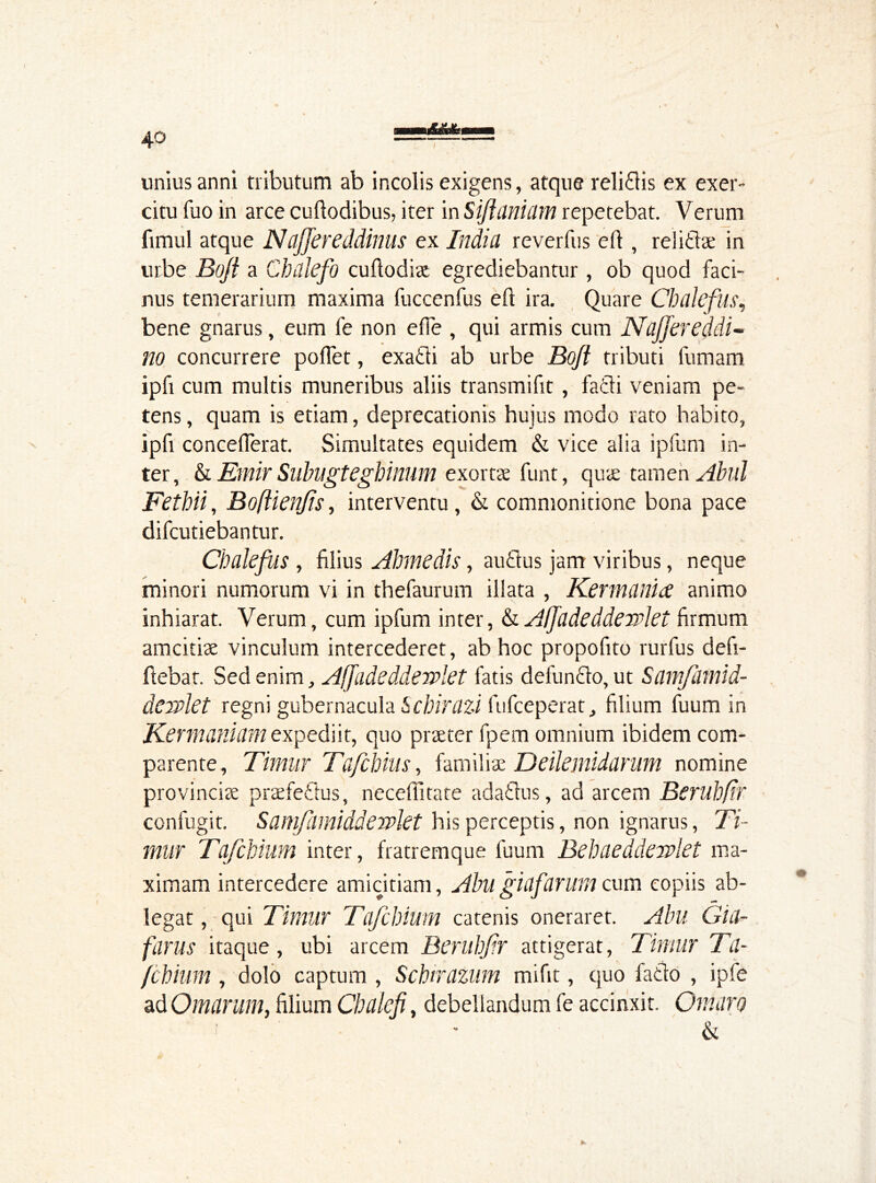 4° unius anni tributum ab incolis exigens, atque reliflis ex exer- citu fuo in arce cuftodibus, iter in Sijlanium repetebat. Verum fimul atque Naffereddinus ex Indict reverfus eft , reli&ae in urbe Boji a Chdlefo cuftodiae egrediebantur , ob quod faci- nus temerarium maxima fuccenfus eft ira. Quare Chcilefus, bene gnarus, eum fe non e (Te , qui armis cum Naffereddi- no concurrere poflet, exatli ab urbe Boji tributi fumam ipfi cum multis muneribus aliis transmifit, fatli veniam pe- tens , quam is etiam, deprecationis hujus modo rato habito, ipfi concefferat. Simultates equidem & vice alia ipfum in- ter, & Emir Subugtegbinum exortae funt, quae tamen Abul Fethii, Bofiienjis, interventu , & commonitione bona pace difcutiebantur. Chalefus , filius Abmedis, auftus jam viribus, neque minori numorum vi in thefaurum illata , Kermania animo inhiarat. Verum, cum ipfum inter, & Affadeddewlet firmum amcitiae vinculum intercederet, ab hoc propofito rurfus defi- fiebat. Sed enim, Affadeddewlet fatis defunflo, ut ScimJlimid- dewkt regni gubernacula Schirazi fufceperat, filium fuum in Kermaniam expediit, quo praeter fpem omnium ibidem com- parente, Timur Tafchius, familiae Deileiiiiduriim nomine provinciae praefetlus, neceffitate adaflus, ad arcem Berubfir confugit. Samfamiddewkt his perceptis, non ignarus, Ti- rniir Tafcbium inter, fratremque fuum Bebaeddewlet ma- ximam intercedere amicitiam, Abllgiafarum cum copiis ab- *•» legat, qui Timur Tafcbium catenis oneraret. Abu Gia- farus itaque, ubi arcem Berubfir attigerat, Timur Ta- fcbium , dolo captum , Schirazum mifit, quo fatlo , ipfe ad Omarum, filium Cbalefi, debellandum fe accinxit. Ornaro & *