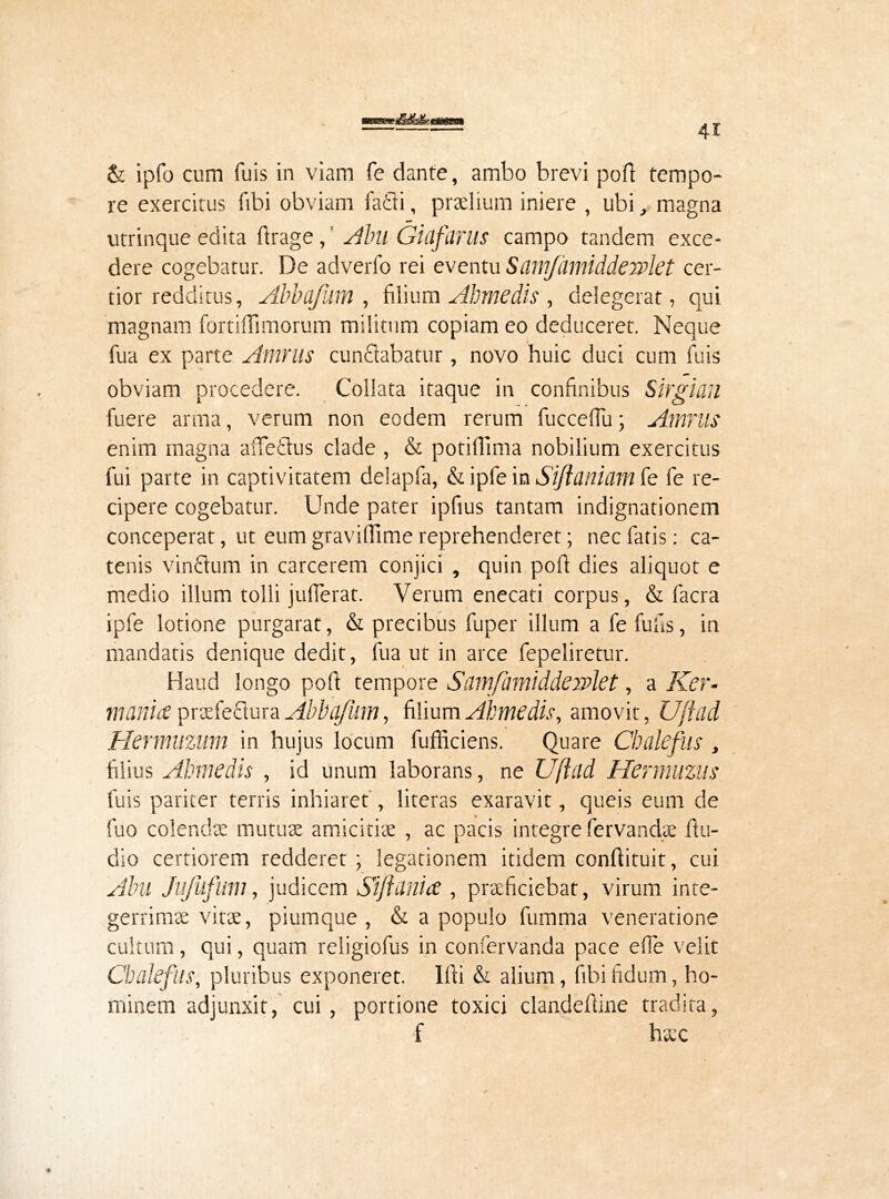 & ipfo cum fuis in viam fe dante, ambo brevi port tempo- re exercitus fibi obviam faci i, praelium iniere , ubi, magna utrinque edita ftrage, Alni Gitlfiinis campo tandem exce- dere cogebatur. De adverfo rei eventu ScimJiimiddeiPkt cer- tior redditus, Abbafdm , filium Ahmedis , delegerat, qui magnam fortiffimorum militum copiam eo deduceret. Neque fua ex parte Amnis cunSabatur, novo huic duci cum fuis obviam procedere. Collata itaque in confinibus Sirgicin fuere arma, verum non eodem rerum fucceffu; Amnis enim magna affettus clade , & potilTima nobilium exercitus fui parte in captivitatem delapfa, & ipfe in Siftanhm fe fe re- cipere cogebatur. Unde pater ipfius tantam indignationem conceperat, ut eum gravifiime reprehenderet; nec fatis: ca- tenis vinttum in carcerem conjici , quin port dies aliquot e medio illum tolli jufierat. Verum enecati corpus, & facra ipfe lotione purgarat, & precibus fuper illum a fe fu fis, in mandatis denique dedit, fua ut in arce fepeliretur. Haud longo port tempore Siimfamlddewlet, a Ker- mania praefectura Abbajiim, filium Ahmedis, amovit, U/fad Hermuzum in hujus locum fufficiens. Quare Cbdcfus , filius Ahmedis , id unum laborans, ne Uftild Hermuziis fuis pariter terris inhiaret , literas exaravit, queis eum de fuo colendae mutuae amicitiae , ac pacis integre fervandee rtu- dio certiorem redderet; legationem itidem conftituit, cui Abu Jujufum, judicem Sijidflia , praeficiebat, virum inte- gerrimae vitae, piumque , & a populo fumma veneratione cultum, qui, quam religiofus in confervanda pace effe velit Chalefus, pluribus exponeret. Illi & alium, fibi fidum, ho- minem adjunxit, cui, portione toxici clandertine tradira, f haec