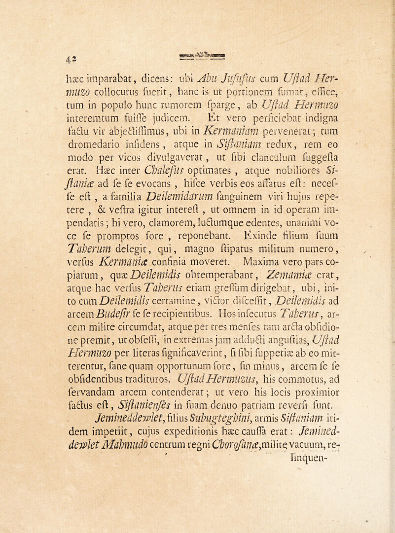 haec imparabat, dicens: ubi Abu Jiifufus cum Ujlad Her- muzo collocutus fuerit, hanc is ut portionem fumat, effice, tum in populo hunc rumorem fparge, ab Ujlad Hermuzo interemtum fuifle judicem. Et vero perficiebat indigna faflu vir abjeftiffimus, ubi in Kermaniam pervenerat; tum dromedario inficiens, atque in Sifiiinidm redux, rern eo modo per vicos divulgaverat, ut fibi clanculum fuggefia erat. Haec inter Cbdeflis optimates , atque nobiliores Si- Jfania ad fe fe evocans , hifce verbis eos affatus eft: necef- fe eft , a familia Deilemidarum fanguinem viri hujus repe- tere , & veftra igitur intereft , ut omnem in id operam im- pendatis ; hi vero, clamorem, luflumque edentes, unanimi vo- ce fe promptos fore , reponebant. Exinde filium fuum Tuberum delegit, qui, magno ftipatus militum numero, ver fu s Ker mania confinia moveret. Maxima vero pars co- piarum, quxDeilemidis obtemperabant, Zemiimia era.t, atque hac verfus Taberus etiam grefium dirigebat, ubi, ini- to cum Deilemidis certamine, vifitor difceffit, Deilemidis ad arcemBudefir fe fe recipientibus. Hos infecutus Taberus, ar- cem milite circumdat, atque per tres menfes tam arida obfidio- ne premit, ut obfeffi, in extremas jam addudi anguftias, Ujlad Hermuzo per literas fignificaverint, fi fibi fuppetiae ab eo mit- terentur, fane quam opportunum fore, fin minus, arcem fe fe obfidentibus tradituros. UjladHermuzus, his commotus, ad fervandam arcem contenderat; ut vero his locis proximior faflus eft, Sijlanienfes in fu am denuo patriam reverfi funt. Jemineddewiet, filius Subugtegbini, armis Siffaniam iti- dem impetiit, cujus expeditionis haec caufla erat: Jeniined- derplet Mabmudo centrum regni cborojana,milite vacuum, re- linquen-
