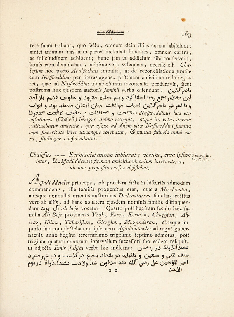 V * rete fuum trahant, quo faflo, oinnem dein illius curam abjiciunt; amici animum fuas ut in partes inclinent homines , omnem curam , ac folicitudinem adhibent; hunc jam ut addictum fibi confervent, bonis eum demulceant, minime vero offendant, neceffe eft. Cha- lefum hoc paflo Abulfethius impulit , ut de reconciliatione gratiae cum Naffireddino per literas agens, priftinam amicitiam redintegra- ret, qute ad Naffireddini ufque obitum inconcufTa perduravit, ficut poftrema heec ejusdem auftoris Jemuni verba oftendunt : ^jJLolS bbybc'0 cIas^U0 p c^i^hs^5 y NaJJireddinus has ex- cufationes (Chalefi) henigno animo excepit, atque ita vetus iterum rejlituehatur amicitia , qua ufque ad finem vita Naffireddini fumm'i cum finceritate inter utrumque colebatur, & mutua fiducia, omni cu- ra , Jludioque confervalatur. Cbalefus Kermanix animo mhiarat; verum 5 cumipjiim Fag.40.Hn. inter, & Ajjaduddeudet firmum amicitia vinculum intercederet, hoc propofito rurfus defijlebat. Mfifaduddewlet princeps , ob praeclara fafla in hiftoriis admodum commendatus , illa familia progenitus erat, quse a Mirchondio, aliisque nonnullis orientis au floribus Deilemitarum familia, reflius vero ab aliis , ad hanc ab altera ejusdem nominis familia diftinquen- dam ali boje vocatur. Quarto poft hegiram feculo ha^c fa- milia AU Boj e provincias Yrak, Fars , Kerman, Chufjlan, Ah- , Kilan , Tabarijlan , Giorgian , Jlfamander an , aliasque im- perio fuo compleflebatur; ipfe vero Affadiiddewlet ad regni guber- nacula anno hegirce tercentefimo trigefimo feptimo admotus, poft: triginta quatuor annorum intervallum fuccelfori fuo eadem reliquit, ut adjefta Emir Jahjai verba hic indicant: ^ dJjSttsxze yfp )^ ^ ^«3 ^*3 ^ 0^^“ mj ^ &33JI 3**02 wo O)3^ ^ ^