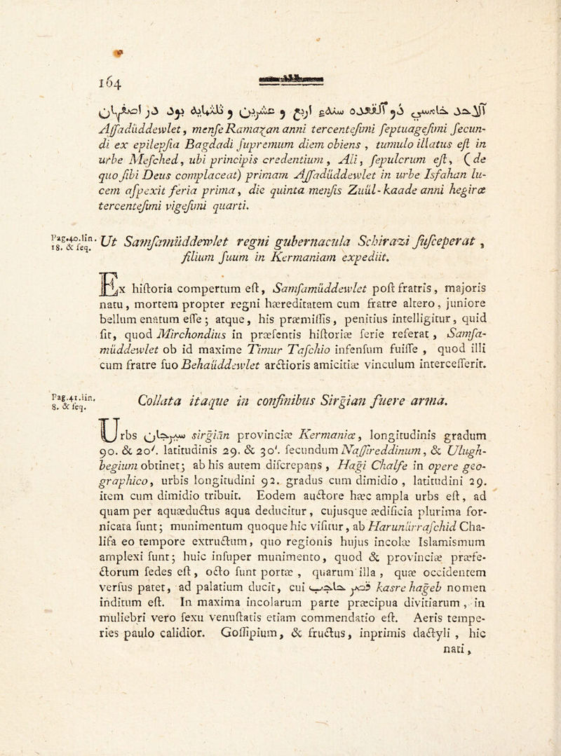 Pag«4o.lin 18* & feq. Pag.41.lin. 8. <5c feej. t * j(3 j ^.^jjCuC a gcVOu 0.3JULH 5<3 Ajfadiiddewlet, menfe Ramadan anni tercentefuni feptuagejimi fecun- di ex epilepjia Bagdadi j up remum diem obiens , tumido illatus eft in urbe Mefched r ubi principis credentium 9 Ali t fepulcrum eft, ( ^ quo fibi Deus complaceat) primam Ajfaduddewlet in urbe Isfahan lu- cem afpexit feria prima y die quinta merfis Zuul-kaade anni hegirct tercentefuni vigefimi quarti. Ut Sa?nfiamuddervlet regni gubernacula Scbirazi fufeeperat, filium fuum in Kermaniam expediit* Rx hiftoria compertum eft, Samfamuddewlet p oft fratris, majoris natu, mortem propter regni hereditatem cum fratre altero, juniore bellum enatum effe ; atque, his premiffis, penitius intelligitur, quid fit, quod Mirchondius in prefentis hiftorise ferie referat, Samfa- muddewlet ob id maxime Timur Tafchio infenfum fuilTe , quod illi cum fratre fuo Behauddewlet artftioris amicitie vinculum intercefferir. 'M • • 1 - < » Collata itaque in confinibus Sirgian finer e arma♦ IRfrbs sirgian provincie Ker mani ce, longitudinis gradum 90. & 2o/. latitudinis 29. & 30'. fecundum Najfireddinum, & Ulugh- begium obtinet; ab his autem diferepans , Hagi Chalfe in opere geo- graphico , urbis longitudini 92. gradus cum dimidio , latitudini 29. item cum dimidio tribuit. Eodem au&ore hec ampla urbs eft, ad quam per aquedu&us aqua deducitur, cujusque aedificia plurima for- nicata funt; munimentum quoque hic vifitur, ab Harunurrafchid Cha- lifa eo tempore extruftum, quo regionis hujus incole Islamismum amplexi funt* huic infuper munimento, quod & provinciae prefe- £torum fedes eft, o£lo funt porte , quarum'illa , que occidentem verius patet, ad palatium ducit, cui ^9^ yo? kasre hageb nomen inditum eft. In maxima incolarum parte precipua divitiarum, in muliebri vero fexu venuftatis etiam commendatio eft. Aeris tempe- ries paulo calidior. Goffipium, & fruflus, inprimis da&yli , hic nati,