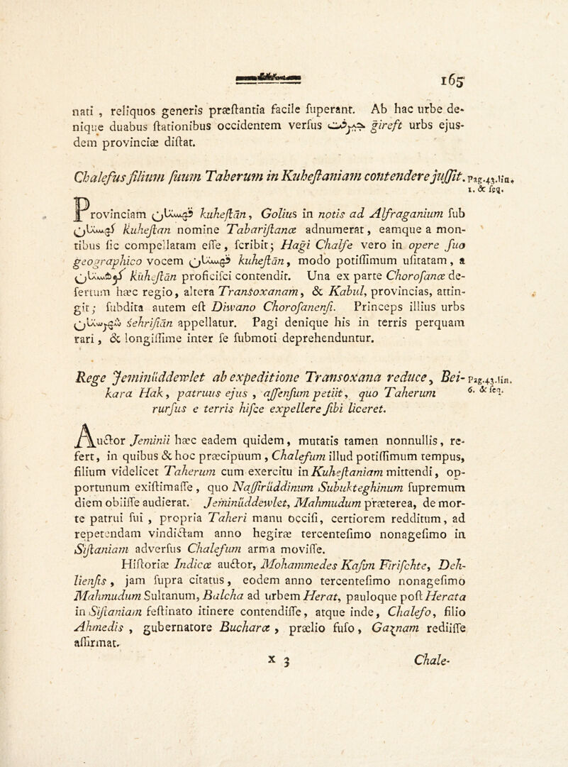 J 65 • .1 A f f * nati , reliquos generis praftantia facile fuperant. Ab hac urbe de- nique duabus ftationibus occidentem verfus CUj-as- giceft urbs ejus- dem provinciae diftat. Chalefusfilium fuum Taherum in Kuhefianiam contendere jujfit. plg45.i;a, x. <3c feq. Provinciam kuhejlan, Golius in notis ad Alfraganium fub kuhejlan nomine Tobarijiana adnumerat, eamque a mon- tibus lie compellaram effe, fcribir; Hagi Chalfe vero in opere fuo geographico vocem kuhejlan, modo potidimum ufitatam , a kuhejlan proficifci contendit. Una ex parte Chorofance de- fertum Iveec regio, altera TranSoxanam, & Kabul, provincias, attin- git; fubdita autem eft Diwano Chorofanenji. Princeps illius urbs sehrifidn appellatur. Pagi denique his in terris perquam rari, & longilGme inter fe fubmoti deprehenduntur. . • * , • Rege Jeminliddervlet ah expeditione Transoxana reduce 5 Bei- pag.43.un. kara Hak, patruus ejus , ajfenfum petiit, quo Taherum 6' ***** rurfus e terris hi fee expellere fibi liceret. ^\ja£tor Jeminii haec eadem quidem, mutatis tamen nonnullis, re- fert, in quibus & hoc praecipuum , Chalefum illud potidimum tempus, filium videlicet Taherum cum exercitu inKuhejlaniam mittendi, op- portunum exiftimaffe , quo Naffiruddinum Subukteghinum fupremum diem oblilTe audierat. Jeminuddewlet, Mahmudum p’raeterea, de mor- te patrui fui , propria Taheri manu occili, certiorem redditum, ad repetendam vindictam anno hegirae tercentelimo nonagelimo in Sijlaniam ad verfus Chalefum arma movilTe. Hiftoriae Indica auftor, Mohammedes Kafan Firifchte, Deli- lienfis , jam fupra citatus, eodem anno tercentelimo nonagefimo Mahmudum Suit anum, Balcha ad urbem Herat, pauloque poft Herat a in Siftaniam feftinato itinere contendifle, atque inde, Chalefo, filio Akmedis , gubernatore Buchara , praelio fufo, Carnam rediilTe affirmata