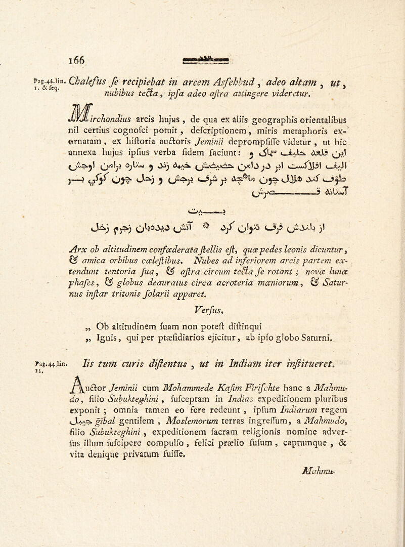 ia&4ftHn* ^alefus fe recipiebat in arcem Asfehbud, adeo altam 5 ut % nubibus tecta, ipfa adeo afcra attingere videretur. irchondius arcis hujus , de qua ex aliis geographis orientalibus nil certius cognofci potuit, defcriptionem, miris metaphoris ex- ornatam , ex hiftoria au ft or is Jeminii deprompfifle videtur , ut hic annexa hujus ipfius verba fidem faciunt: ® v_juJhk } 03?* 0'2k) 3 03^ QCj/T? ... *> ASIam?1/ , I# . ,/^rx oZ> altitudinem corrfcederataJlellis ejl> qua pedes leonis dicuntur 3 © amica orbibus calejlibus• Nubes ad inferiorem arcis partem ex- tendunt tentoria fua, © *y?r<z circum tecta fe rotant ; nova lunet phafes, © globus deauratus circa acroteria maniorum, £S> Satur- nus injlar tritonis folarii apparet. Verfus9 ,, Ob altitudinem fuam non poteft diftinqui ,, Ignis, qui per ptsefidiarios ejicitur, ab ipfo globo Saturni, fag.44.iiR. 11. Iis tum curis diflentus ut in India?n iter ivflitueret. y^uctor Jeminii cum Mobammede Kafim FirifcJite hanc a Mahmu- do 9 filio Subukteghini , iufceptam in Indias expeditionem pluribus exponit ; omnia tamen eo fere redeunt , ipfum ludiarum regem Jaac^ gibai gentilem , Moslemorum terras ingreffum, a Mahmu do9 filio Subukteghini , expeditionem factam religionis nomine adver- ftis illum fufeipere compulfo , felici praelio fufum, captumque , & vita denique privatum fuiffe. Mahmu-