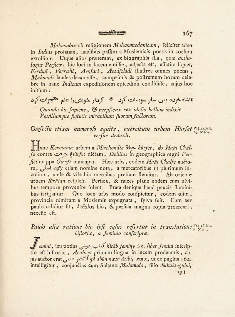 Mahmudus ob religionem Mohammedanicam , feliciter adeo in Indicts prolatam, laudibus paflim a Moslemicis poetis in coelum extollitur. Urque alios praeteram , ex biographia illa , quae antho- logice Perfect, hie loci in lucem emiffie , adje&a eft, affatim liquer, Ferdufi , Ferret hi, Aenfari , Aesdfchidi illuftres omnes poetas , Mahmudi laudes decantafle, cumprimis & poftremum horum cele- bre in hanc Indicam expeditionem epicedion condidiffe, cujus hoc initium : Quando hic fapiens , & perpficax rex idolis helium indixit Vexillumque fujiulit mirabilium fuorum factorum. Confecto etiam numerofo equite, exercitum urbem Hurfet verfus deduxit. Plane Kermanict urbem a Mirchondio C&yz*. hurfet, ab Hagi Chal- fe contra giurfet di£tam, Delilius in geographica regni Per- fici mappa Giruft nuncupat. Haec urbs, eodem Hagi Chalfe ainfto- re, esfy etiam nomine nota, a mercatoribus ut plurimum in- colitur , unde & vile hic mercibus pretium ftatuitur. Ab oriente urbem Sirgian refpicit. Perfica, & nuces plane eodem cum nivi- bus tempore provenire folent. Prata denique haud paucis flumini- bus irrigantur. Quo loco urbs modo confpicitur , eodem olim , provincia nimirum a Moslemis expugnata , fylva fuit. Cum aer paulo calidior fit, dactilos hic, & perfica magna copia procreari, neceffe eft. Pag.44.11«, 2g. &r fe^. Paulo alia ratione hic ipfe cafus refertur in translatione hijlorict, a Jeminio corfcriptct. JJ[emini, feu potius Hitdb jeminy i. e. liber femini inferip- tio eft hiftoriae , Arabica primum lingua in lucem prodeuntis , cu- jus au<ftor erat C5aXg y<oxi\ abun-netsr oetibi, mtate, ut ex pagina 162. inteiligitur , conjunclus cum Sultano Mahmudo, filio Subukteghini, qui