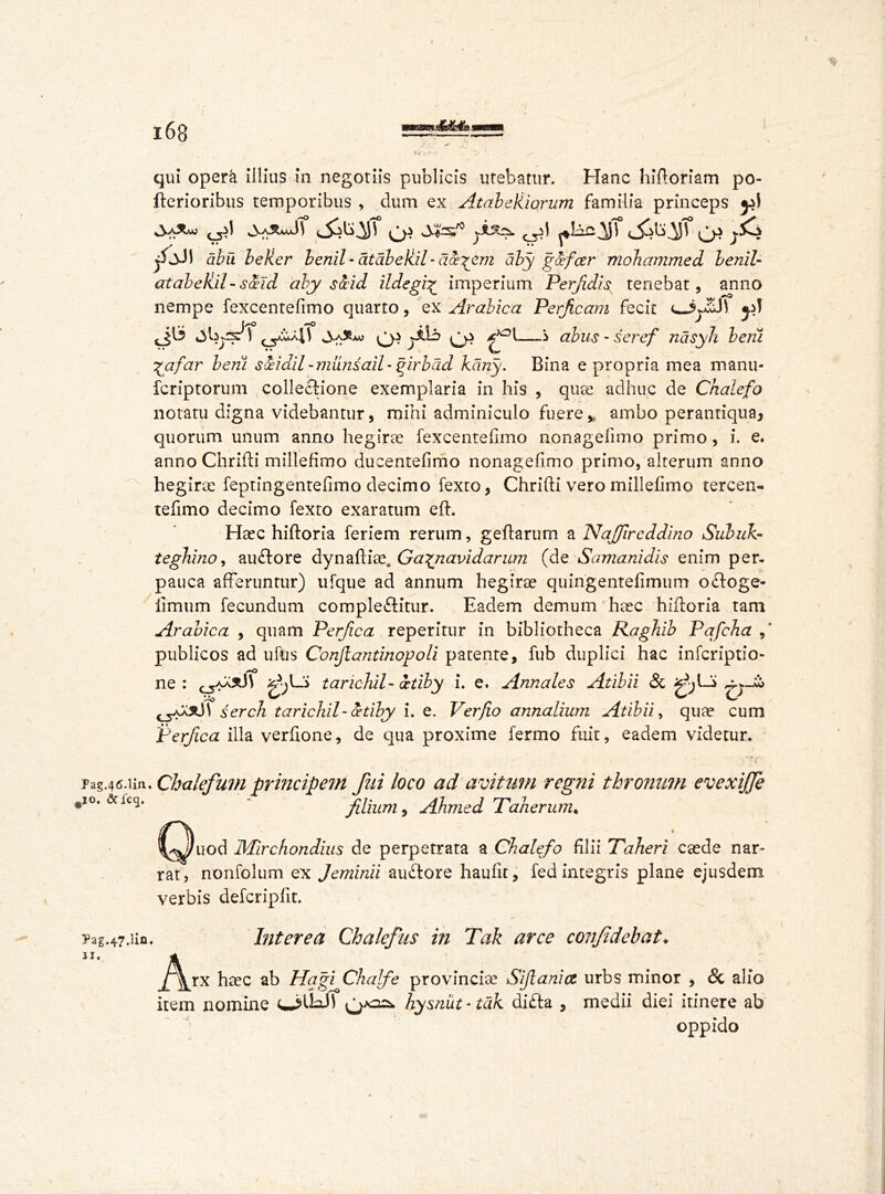 qui opera illius in negotiis publicis utebatur. Hanc hiftoriam po- fterioribus temporibus , dum ex AtabeUiorum familia princeps /jJl abu beller benil - atdbeUil - du^em aby g&fcer mohammed benil- atabeliil-sceid aby sceid ildegi£ imperium Perfidis tenebat, anno nempe fexcentefimo quarto, ex Arabica Perficam fecit «p! t^o 4 ^ qs ji.13 Qi —i ahus - seref nasyh beiii \'afar berii siidil-munsail-girbdd kdny. Bina e propria mea manu- fcriptorum collectione exemplaria in his , qua: adhuc de Chalefo notatu digna videbantur, mihi adminiculo fuere > ambo perantiqua* quorum unum anno hegirae fexcentefimo nonagefimo primo, i. e. anno Chrifli millefimo dueentefimo nonagefimo primo, alterum anno hegirae feptingentefimo decimo fexto, Chrifti vero millefimo tercen- tefimo decimo fexto exaratum eft. Haec hiftoria feriem rerum, geftarum a Najfircddino Subiih- tegbuio, auftore dynafiiae. Ga^navidarum (de Samanidis enim per. pauca afferuntur) ufque ad annum hegirae quingentefimum odloge- limum fecundum comple&itur. Eadem demum haec hiiforia tam Arabica , quam Perfica reperitur in bibliotheca Raghib Pafcha publicos ad ufns Conjiantinopoli patente, fub duplici hac infcriptio- Atibii 8i i Atibii, qua? cum erfica illa verfione, de qua proxime fermo fuit, eadem videtur. ne: taricbil- itiby i. e. Annales serch taricb.il-cetiby i. e. Ver/io annaliu ♦ i P TzgM.un. Chalefum principem fui loco ad avitum regni thronum evexiffe ,10, acieq, - filium, Ahmed Taherunu ^^)uod Mirchondius de perpetrata a Chalefo filii Taberi caede nar- rat, nonfolum ex Jeminii audtore haufit, fed integris plane ejusdem verbis defcripfit. ?ag.47.iifl. Interea Chalefus in Tak arce confidebat* jA^rx haec ab Hqgi ChaJfe provincia? Sift ani <z urbs minor , & alio item nomine O’doJ) hysnut-tdk di£ta , medii diei itinere ab oppido /