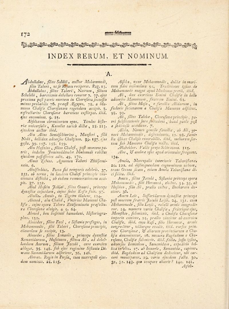 fJ2 INDEX RERUM, ET NOMINUM, jflbdullabus, films Salihii > anclor Mohammed7, filio Taberi «> lit fie ILL] am reciperet. Pag. 13» Abdull'ahus, filius Taberi , Nasrnm , filium Schebibi , hareticum debellare conatur 7. 77. <?y//x proxima pofi patris mortem in Cb or of an a jitcceffio minus probabilis 76. praefi /Egypt0, 73. a Ma- muno Cbalifa Chorofanam regendam accipit, g. refractarios Chorofana hccrcticos exfiirpat. ibid. e/ax encomium. 9. 85* Abfiolutum chronicorum opus. Titulus hiflo- r/Ve univerfalis , Kamil et tarich dicta ^ ig. 113. ejusdem auctor ibid. Abu Alius Semdfichiurius , Manfiuri , filii Nubi , belli dux adverfius Chafefum, 39. igp, ejus gefia. 39. 157. 158. 159. Hafizius , yf/Vax Chalefin pofi mortem pa- tris , indultu Jemine ddiiwlet Mabmudi relictas ejusdem pojfeffioues adit. 49, 170* Abuet Ty bitis. Agnomen Taberi Zuiijemi- nein. 6. Abulfet hilis. Poeta fini temporis celebris. 37, 151. ob terna , /« laudem Chalefi principis con- cinnata difiicba , ab eodem remunerationem acci- pit. 37. 152. Almi Hufiein Jahjai \ filius Ornari, princeps dynafiia cujus darn , cujus fie des E-fix finit. 97. A bull a. Amnis, Tigrini iUabcns i 124. Ahmed , Chahd , Vezirius Mamuni Cba- lifa , cujus opera Tahero Zuuljeminciu prafectn- ra Chorofana obtigit. 4 5, 64. Ahmed, Z/ew hufeinul hamadani. Hifioriogra- plms. 150. Ahmedes , filius Fazl , e Siflania profugus, in Mohammedis, filii Taberi 2 Chorofanaprincipisy clientelam Je recipit\ 13. Ahmedes , yf/zw Ismaelis ^ princeps dynafiia Samanidarum , Hufeinum > filium Ali, ai debel- landum Amrum, filium Jacubi > c«?// exercitu ablegat. 35. 148. fnb ejus regimine Siflania Di- ve ano Samanidarum adferimr. 36* 148. Ahvpaz. Regio in Perfidy cum metropoli ejus- dem nominis. 21. 125. Aificha , 7/.ver Mohammedis n dubia in mari- tum fidei infimulata 92* Traditiones ipfius.de Mohammed e magni apud Mosi e mos pretii, ibid. Ali, dux exercitus Emi ni Cbalifa in bello adverjus Mamunum , fratrem Emini, 61. yi/z , fitius Maja 0 e familia Alidarum m foederis focietatem a Cbalifa Mummio adjcitus. 98. 99- Ali ^ filius Tale ha , Chorofana principis ) pa- tri fubflhutionis jute f Recedens g haud paulo pofi a feditiofis occiditur. 7. Alida. Nomen gentile familia , ab Ali, o-e- Mohammedis, defendentis. 12. 9$. fami- lia ifibac Chalifis exeerabilis. ibid. meliorem for- tem fnb Mamuno Cbalifa na cis. ibid. Allah ebb er. Vallis prope Schirazum. 115. Aloe, c/ ambra ufus apud orientales frequens. I34* . Amela. Metropolis interioris Tabariflana4 2o. 12 2. ai diftinquendam cognominem urbem, zra/if Oxum fttam , etiam Amela Tabariflana di- ci folita. ibid. Amru , filius Jacubi , Siflania princeps opera Mohammedis , filii Hermnzi ^ electus. 34. 35 .ab tuo , yf/zo i/7, prallo victus , Bucbaram du- citur. 36, Amru Leis , Soff arid arum dynafiia princeps pofi mortem fratris Jacubi Lei/ii. 24. 131. caaz Mohammcde , filio Leifii , rebelli annis congredi- tur. 24. munera varia Cbalifa , fratri que ejusi Mewfikio j fnbmittit. ibid, a Cbalifa Cborafana imperio exuitur. 25. pralio vincitur ab exercitu Cbalifa, ibid, cum Iiafi ^ filio llermeze ^ annis congreditur , viciorque evadit. ibid, rurjus prin- ceps Chorofana , aliarum provinciarum a Cba- lifa denominatur. 2 6. munera Bagdadum c Cko- rofana, Cbalifa fubmittit. ibid, facta) jujju ipfius, adverjus Lsmaelem , Samanidam y expeditio bel- lica infelix. 2“. ab Ismaele y S am a ni da , capitur• ibid. Bagdadum ad Chalifam deducitur^ ubi car- eeri mancipatur. 29. varia ejusdem fait a. 30» 31» $2* 143» tempore obierit? 140. 141«, Asfeh-