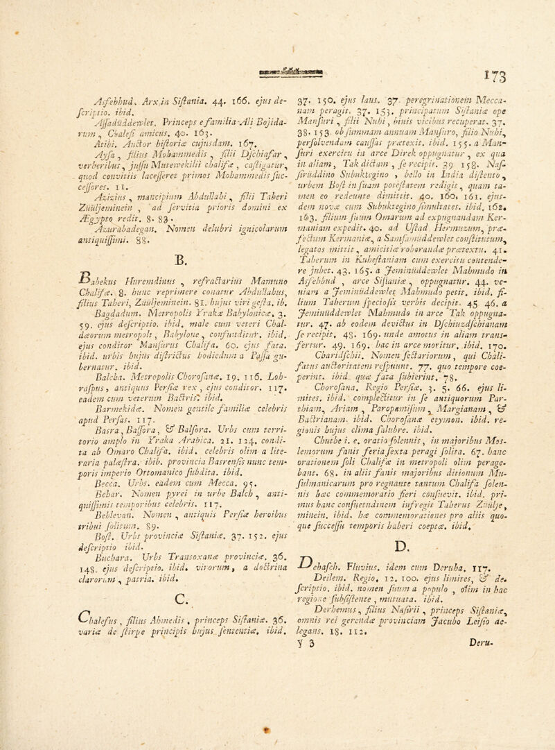 t 70 115 Afehbud, Arxjn Siftania. 44. 166. ejus de- feriptio. ibid. Ajjadiiddewlet. Princeps e familia'Aii Bojida- nirn ^ Cbalefi amicus. 40. 163. Atibi. Auctor In[l ori a: cujus dam. 167, Ay fa 0 filius Moltammedis , filii Dfchiafar , verberibus, jnjfnMuterpekilii cbalifa , caftigatur, convitiis lacejferet primos Mobammedisfuc- cejfores. 11. Azizius , mancipium Abdullahi, filii Taberi Zuujeminein , ad fervitia prioris domini ex Aegypto redit. 8* 83 • Azuriibadegan. Nomen delubri ignicohrum antiquijfuni. 88* B. Bjbekus Huremdimis , refraBarius Mamuno Cbalifa. g. reprimere conatur Abdullabus, filius Taberi, Ziluljemitiein, gi. />72772.7 virigefia. ib. Bagdadum. Metropolis Yraka Babylonica. 3. 59. ejus dejeriptio. ibid, male cum veteri Chal- daorvin metropoli, Babylone , confunditnY. ibid, ejus conditor Manjurus Cbalifa. 60. 67/7.7 fata, ibid, urbis hujus diftrictus hodie dum a Pajja gu- bernatur. ibid. Balcba. Metropolis Cborofana. 10. n5. Loh- rafpus 5 antiquus Perfide rex , ejus conditor. 117. eadem cum veterum BactrisT ibid. Barmekida. Nomen gentile familia celebris apud Perfas. 117. Basra, B affor a, & Balfora. Urbs cum terri- torio amplo in Yraka Arabica. 21. 124* condi- ta ab Ornaro Cbalifa. ibid, celebris olim a lite- raria p ala ft r a,- ihib. provincia Basrenfis nunc tem- poris imperio Ottomanico fubdita. ibid. Becca. Urbs, eadem cum Mecca. 95. Bebar. Nomen pyrei in urbe Balcb , 0/777- quijfimis temporibus celebris. 11 7. ' Behlevan. Nomen , antiquis Ferfia heroibus tribui folitum. 89* • Ijq/?. Urbs provincia Siftania. 37.152. ejus deferiptio ibid. Bucbara. Urbs Transoxana provincia. 36. 148 . e/V/j' deferiptio. ibid• vivorum, a doctrina clarorum , patria, ibid. c. Cpalefus 5 filius Ahmedis , princeps Siftania. 36. i/0r/<? de ftirpe principis hujus fient entia, ibid. 37. 150. e/z/x /0?//. 37 peregrinationem Mecca- /70777 peragit, 37. 153. principatum Siftania ope Manfuri , filii Nubi, binis vicibus recuperat. 37. 38. 153 obfummtim annuam Manfuro, filio Nubi, perfiolvendam caujfas pratexit. ibid. 155.0 Man- Juri exercitu in arce Direk oppugnatur , 277/0 277 aliam, Tak dictam, fe recipit. 39 153. firuddino Subuktegino , bello in India diftento, urbem Boft in fu am poteftatem redigit, quam ta- men eo redeunt e dimittit. 40, 160* 161. 6/771- dem nova cum Subuktegino fimult at es. ibid, 162* 163. filium futim 0marum ad expugnandam Ker- man i am expedit. 40, ad Uftad Hermuzum, prrf- fiectum Kermania, 0 Samfimuddeivlet conftitutum, legatos mittit, amicitia roboranda pratextu. 41. Tuberum in Kuheftaniam cum exercitu contende- re jubet. 43. 165. 0 Jemintiddewlet Mabmudo in Asfehbud , 0rce Sijlauia , oppugnatur. 44. x>6- 11 i am 0 Jemintid devolet Mabmudo petit, ibid, fi- lium Taberum fpeciofis verbis decipit. 45 46. 0 Jemi n iid d ervi et Mabmudo in arce Tak oppugna- tur. 47. ab eodem devidus in Dfchiuzdjchianam fe recipit. 43. 169. unde amotus in aliam trans- fertur. 49. 169. hac in arce moritur. ibid. 170. Cbaridfchii. Nomen fectariorum, 4727 Cbali- fatus auctoritatem refpuunt. 77. 27770 tempore coe- perint. ibid qua fata Jubierint. 78«. Cborofana. F,cgio Ferfia. 3. 5. 66. //- mites, ibid, complectitur in fe antiquorum Par- thiam, Ariam , Paropmtijhm Margianam , B* Bactrianam. ibid. Cborofana etymon. ibid, re- gionis hujus clima falubre. ibid. Chutbe i. e. oratio /blennis, 2/2 majoribus Mos- leniorum fanis fer ia fexta peragi folita. 67. Z>0//c orationem foli Cbalifa in metropoli olim perage- bant. 68* in aliis fanis majoribus ditionum Mu- fidmanicarum pro regnante tantum Cbalifa folen- nis hac commemoratio fieri coujuevit. ibid. pri- mus hanc confuetudinem infregit Taberus Ziiulje, minein. ibid, ha commemorationes pro aliis quo- que fuccejfu temporis haberi coepta, ibid. ■Dchafch. Fluvius, idem cum Deruha. 117. Deilem. Regio. 12. 100. ejus limites, 0 de* feriptio. ibid. nomen jiwm a populo , olim in hac regione Jubfiftente , mutuata, ibid. Derhemus, filius Nafirii, princeps Siftania, omnis rei gerenda provinciam Jacubo Leifio de- legans. 18. 112. Y 3 r